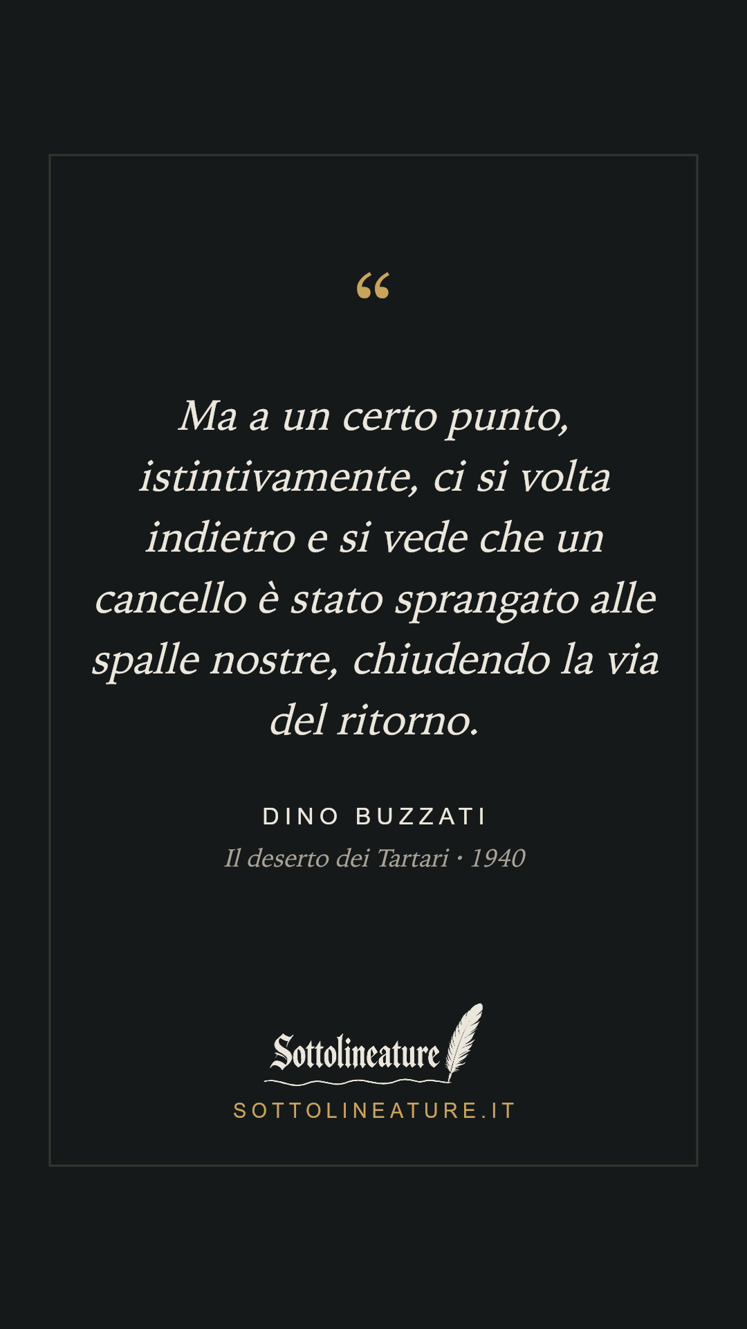 «Ma a un certo punto, istintivamente, ci si volta indietro e si vede che un cancello è stato sprangato alle spalle nostre, chiudendo la via del ritorno.» — Dino Buzzati, Il deserto dei Tartari (1940). Grafica Sottolineature, versione scura.