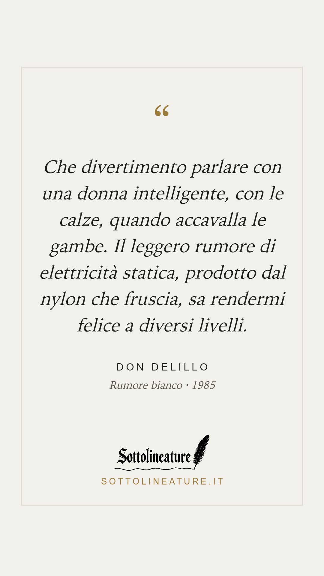 «Che divertimento parlare con una donna intelligente, con le calze, quando accavalla le gambe. Il leggero rumore di elettricità statica, prodotto dal nylon che fruscia, sa rendermi felice a diversi livelli.» — Don DeLillo, Rumore bianco (1985). Grafica Sottolineature, versione chiara.
