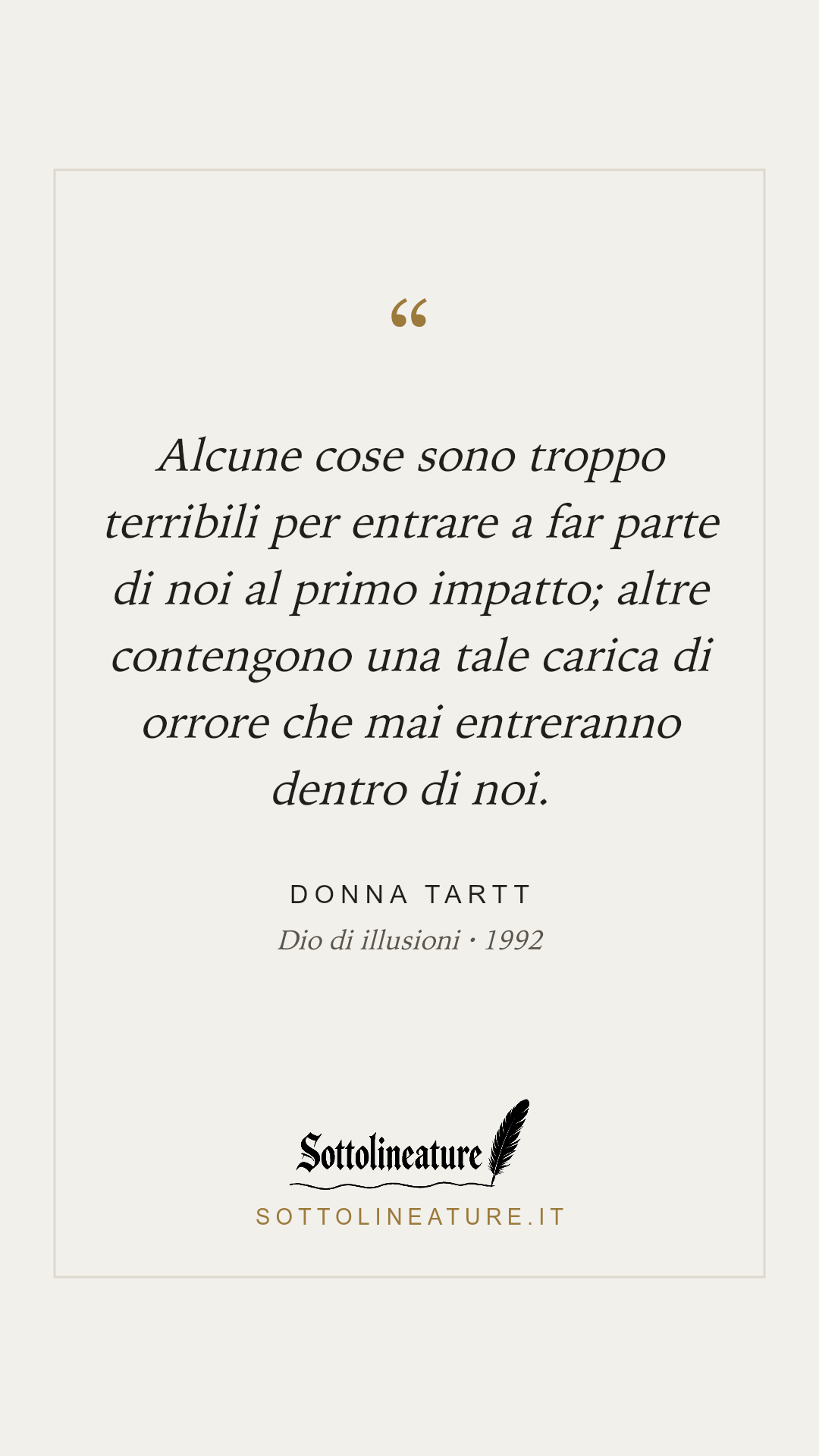«Alcune cose sono troppo terribili per entrare a far parte di noi al primo impatto; altre contengono una tale carica di orrore che mai entreranno dentro di noi.» — Donna Tartt, Dio di illusioni (1992). Grafica Sottolineature, versione chiara.