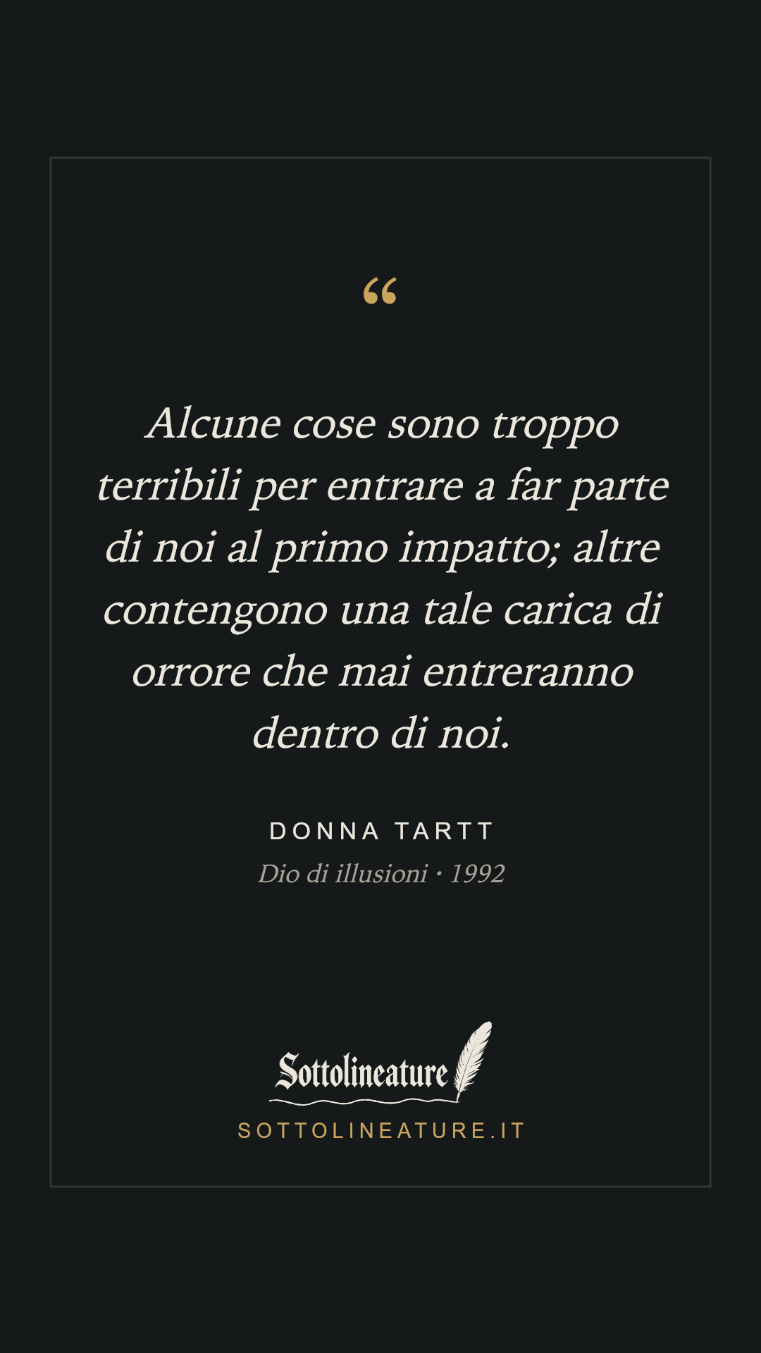 «Alcune cose sono troppo terribili per entrare a far parte di noi al primo impatto; altre contengono una tale carica di orrore che mai entreranno dentro di noi.» — Donna Tartt, Dio di illusioni (1992). Grafica Sottolineature, versione scura.