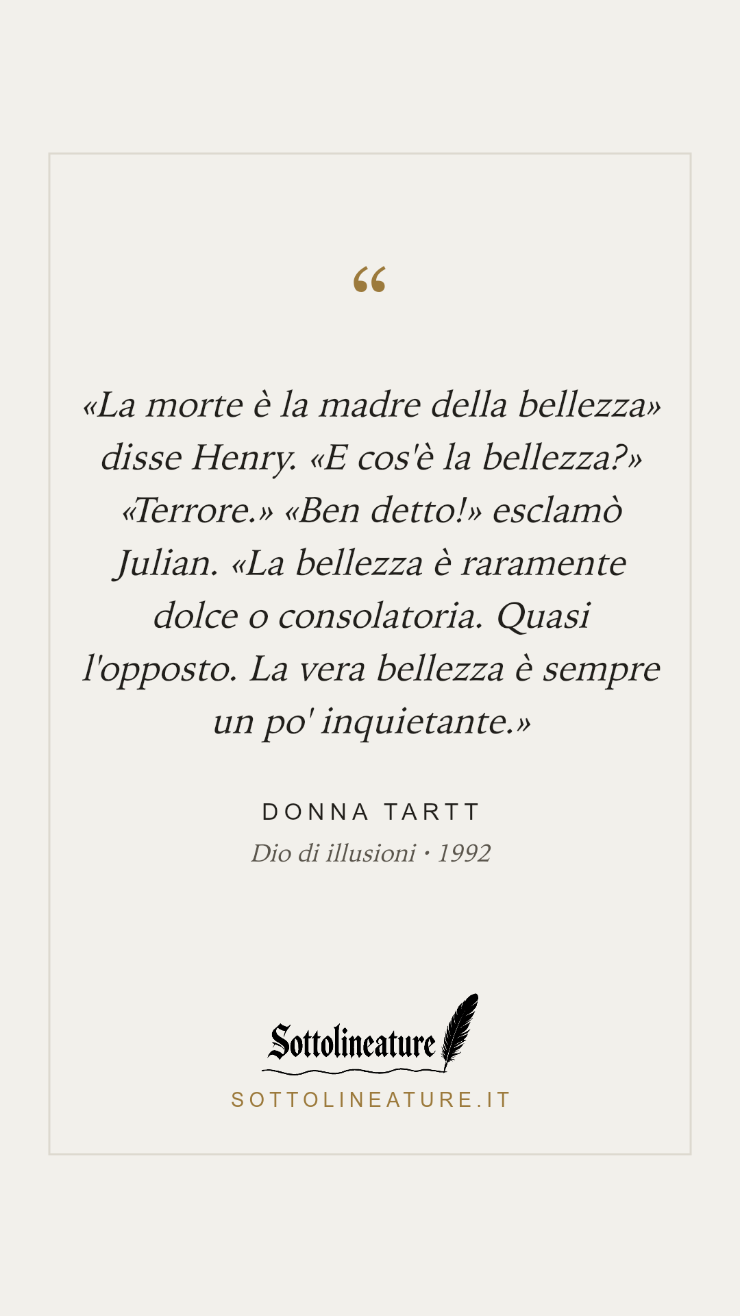 ««La morte è la madre della bellezza» disse Henry. «E cos'è la bellezza?» «Terrore.» «Ben detto!» esclamò Julian. «La bellezza è raramente dolce o consolatoria. Quasi l'opposto. La vera bellezza è sempre un po' inquietante.»» — Donna Tartt, Dio di illusioni (1992). Grafica Sottolineature, versione chiara.