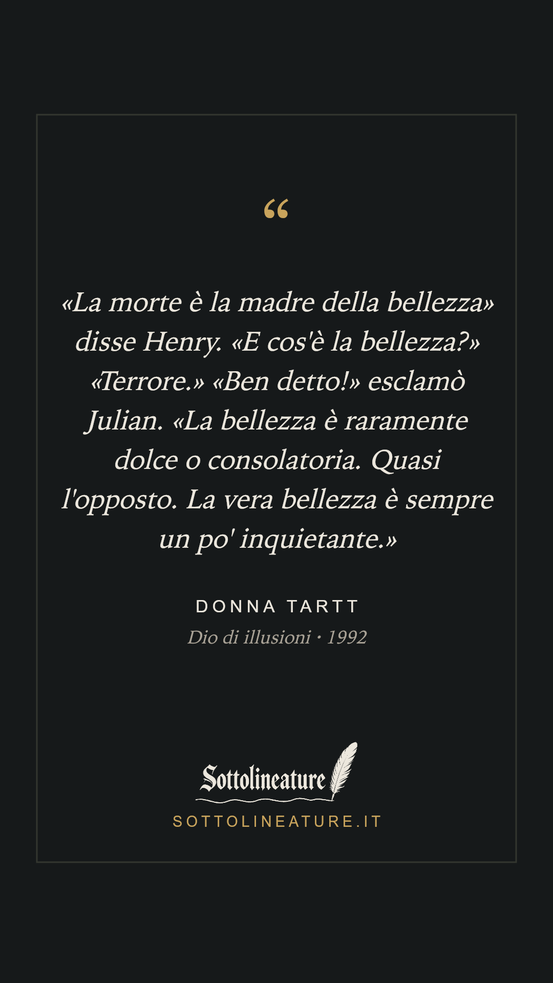 ««La morte è la madre della bellezza» disse Henry. «E cos'è la bellezza?» «Terrore.» «Ben detto!» esclamò Julian. «La bellezza è raramente dolce o consolatoria. Quasi l'opposto. La vera bellezza è sempre un po' inquietante.»» — Donna Tartt, Dio di illusioni (1992). Grafica Sottolineature, versione scura.