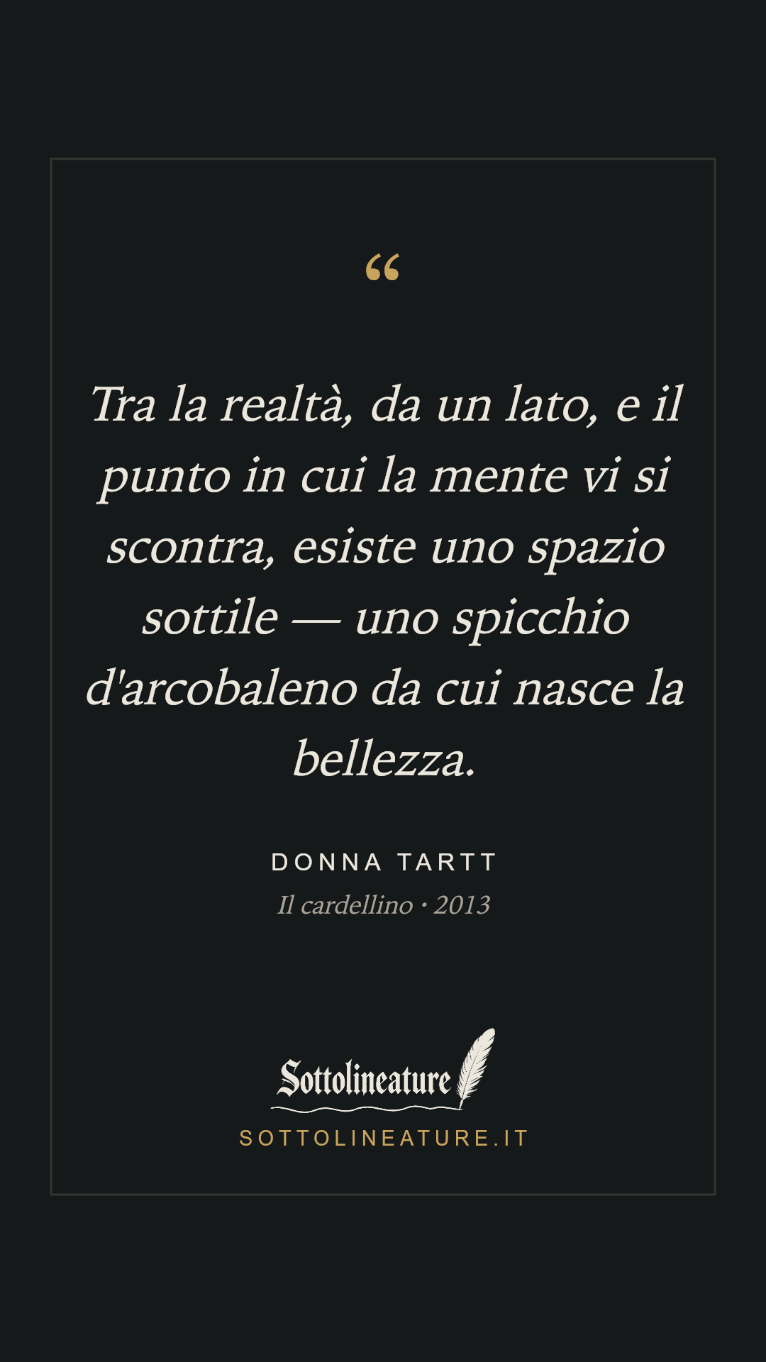 «Tra la realtà, da un lato, e il punto in cui la mente vi si scontra, esiste uno spazio sottile — uno spicchio d'arcobaleno da cui nasce la bellezza.» — Donna Tartt, Il cardellino (2013). Grafica Sottolineature, versione scura.