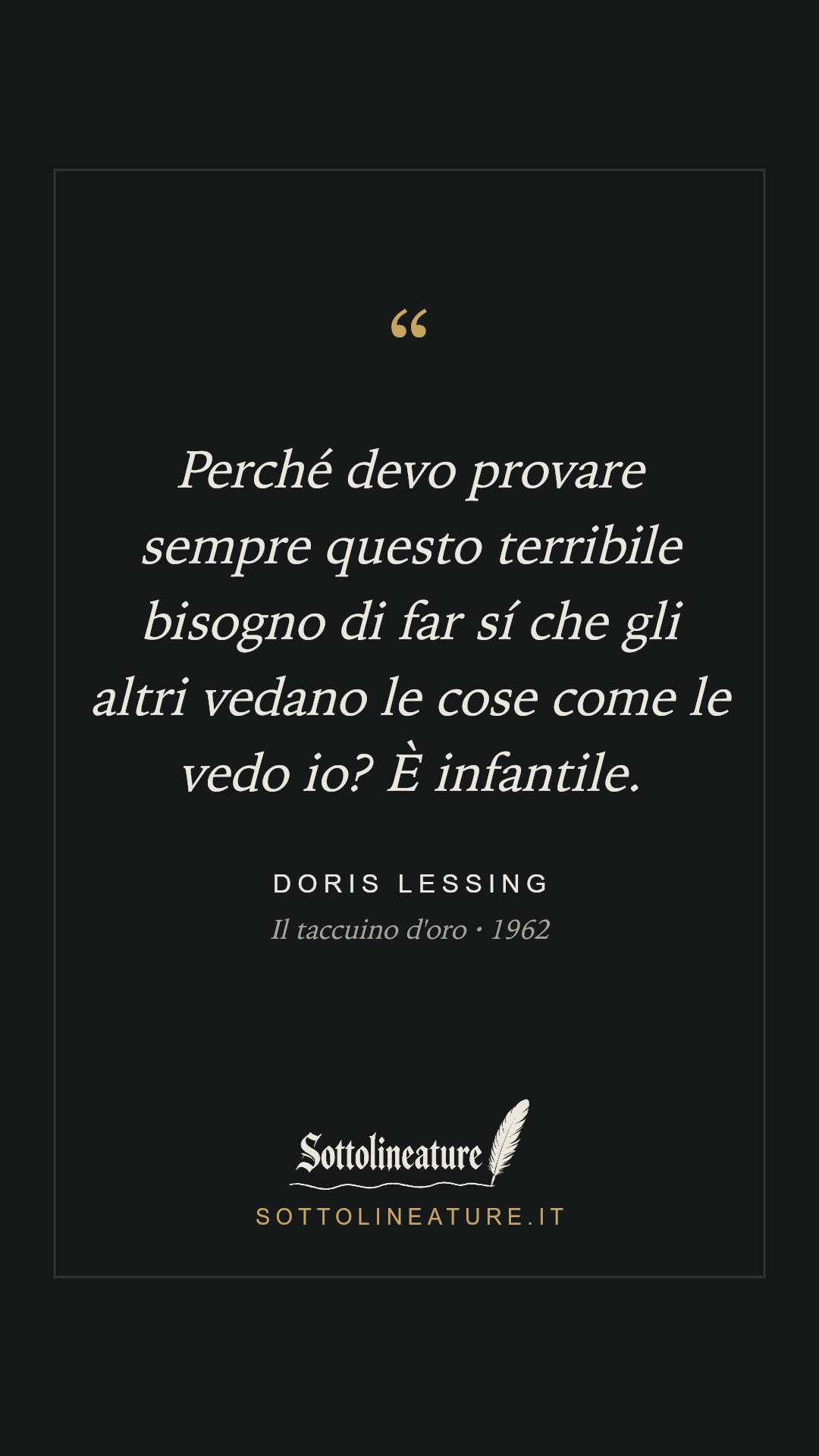 «Perché devo provare sempre questo terribile bisogno di far sí che gli altri vedano le cose come le vedo io? È infantile.» — Doris Lessing, Il taccuino d'oro (1962). Grafica Sottolineature, versione scura.