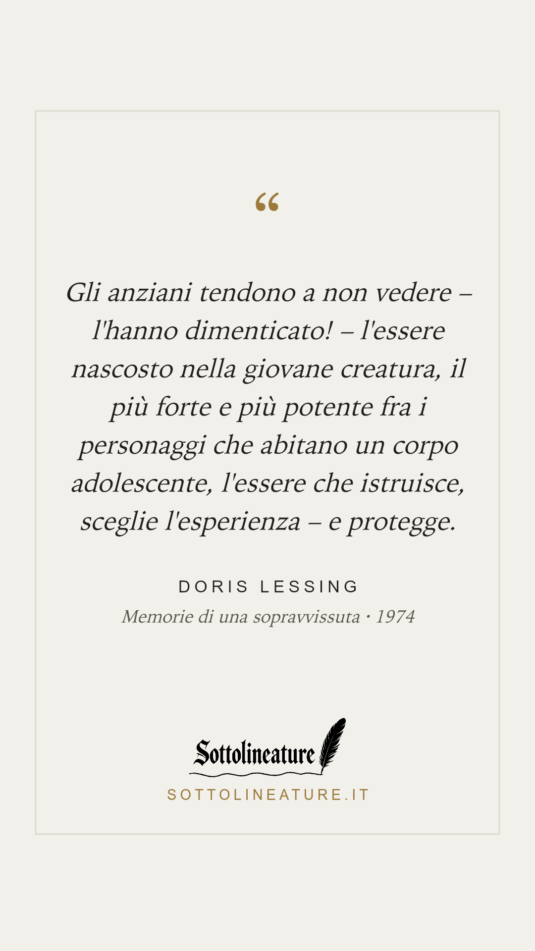 «Gli anziani tendono a non vedere – l'hanno dimenticato! – l'essere nascosto nella giovane creatura, il più forte e più potente fra i personaggi che abitano un corpo adolescente, l'essere che istruisce, sceglie l'esperienza – e protegge.» — Doris Lessing, Memorie di una sopravvissuta (1974). Grafica Sottolineature, versione chiara.