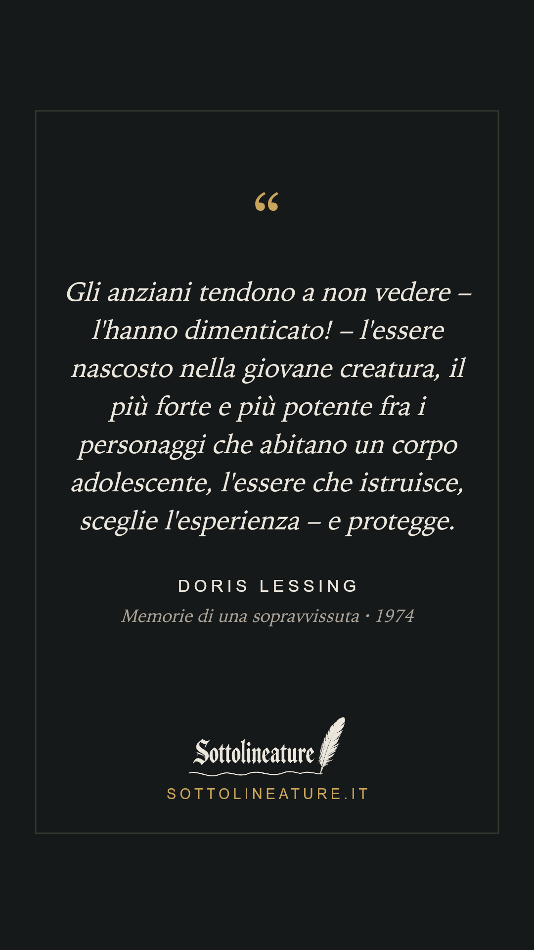 «Gli anziani tendono a non vedere – l'hanno dimenticato! – l'essere nascosto nella giovane creatura, il più forte e più potente fra i personaggi che abitano un corpo adolescente, l'essere che istruisce, sceglie l'esperienza – e protegge.» — Doris Lessing, Memorie di una sopravvissuta (1974). Grafica Sottolineature, versione scura.