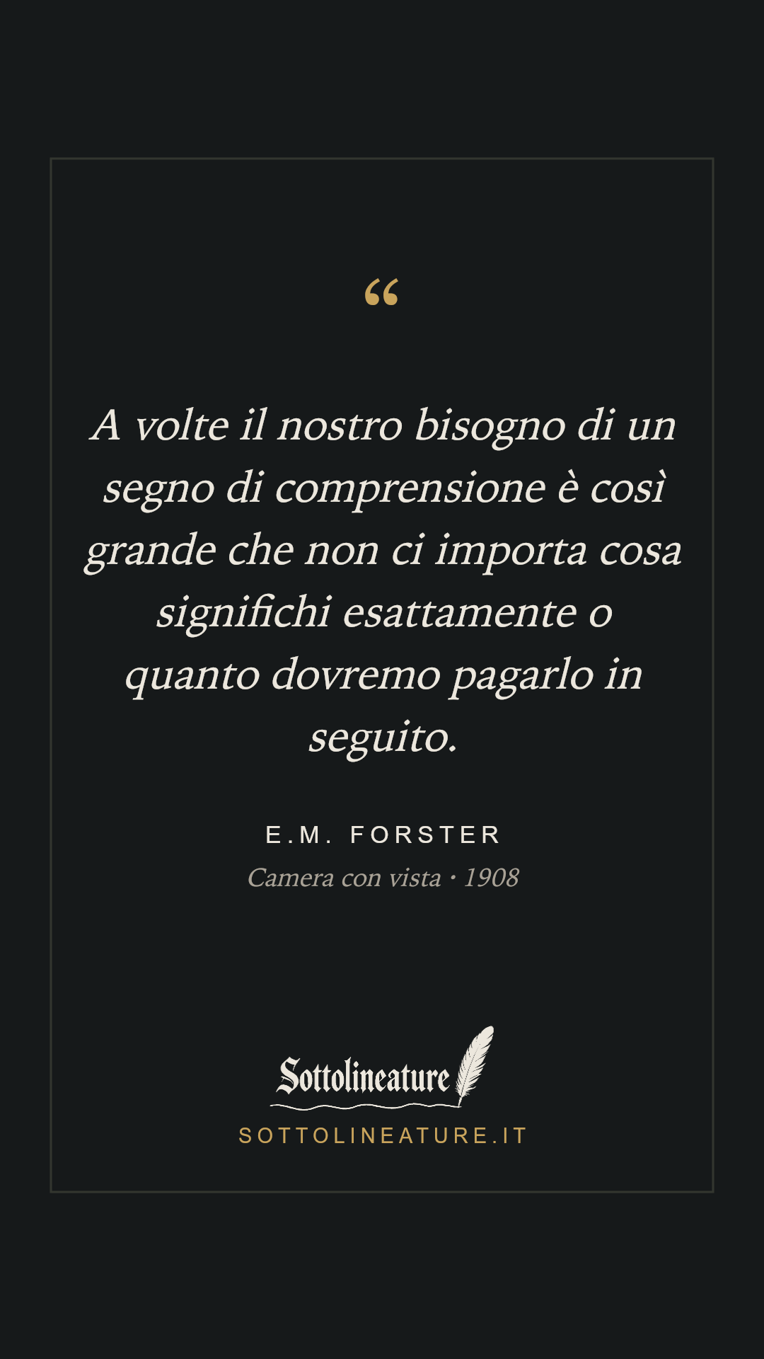 «A volte il nostro bisogno di un segno di comprensione è così grande che non ci importa cosa significhi esattamente o quanto dovremo pagarlo in seguito.» — E.M. Forster, Camera con vista (1908). Grafica Sottolineature, versione scura.