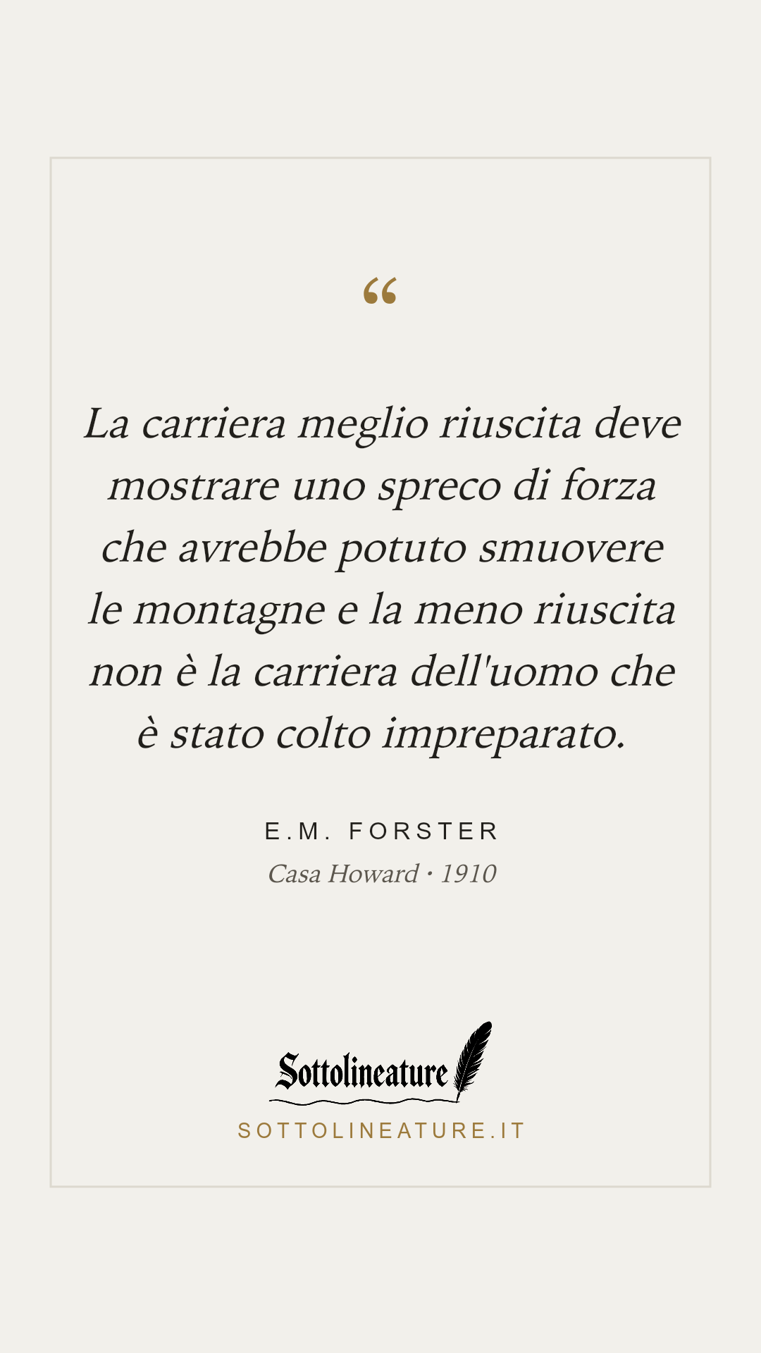 «La carriera meglio riuscita deve mostrare uno spreco di forza che avrebbe potuto smuovere le montagne e la meno riuscita non è la carriera dell'uomo che è stato colto impreparato.» — E.M. Forster, Casa Howard (1910). Grafica Sottolineature, versione chiara.