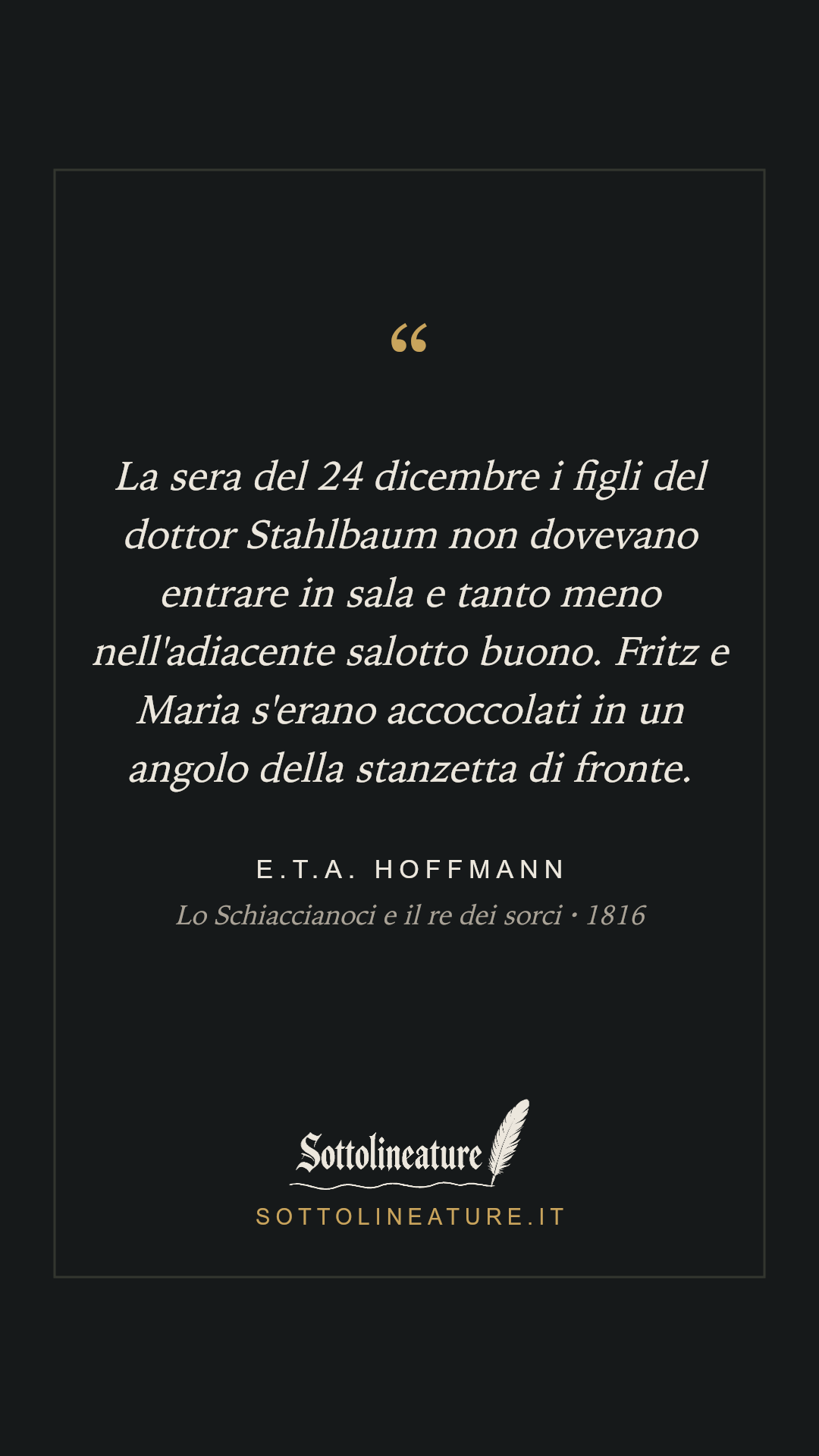 «La sera del 24 dicembre i figli del dottor Stahlbaum non dovevano entrare in sala e tanto meno nell'adiacente salotto buono. Fritz e Maria s'erano accoccolati in un angolo della stanzetta di fronte.» — E.T.A. Hoffmann, Lo Schiaccianoci e il re dei sorci (1816). Grafica Sottolineature, versione scura.