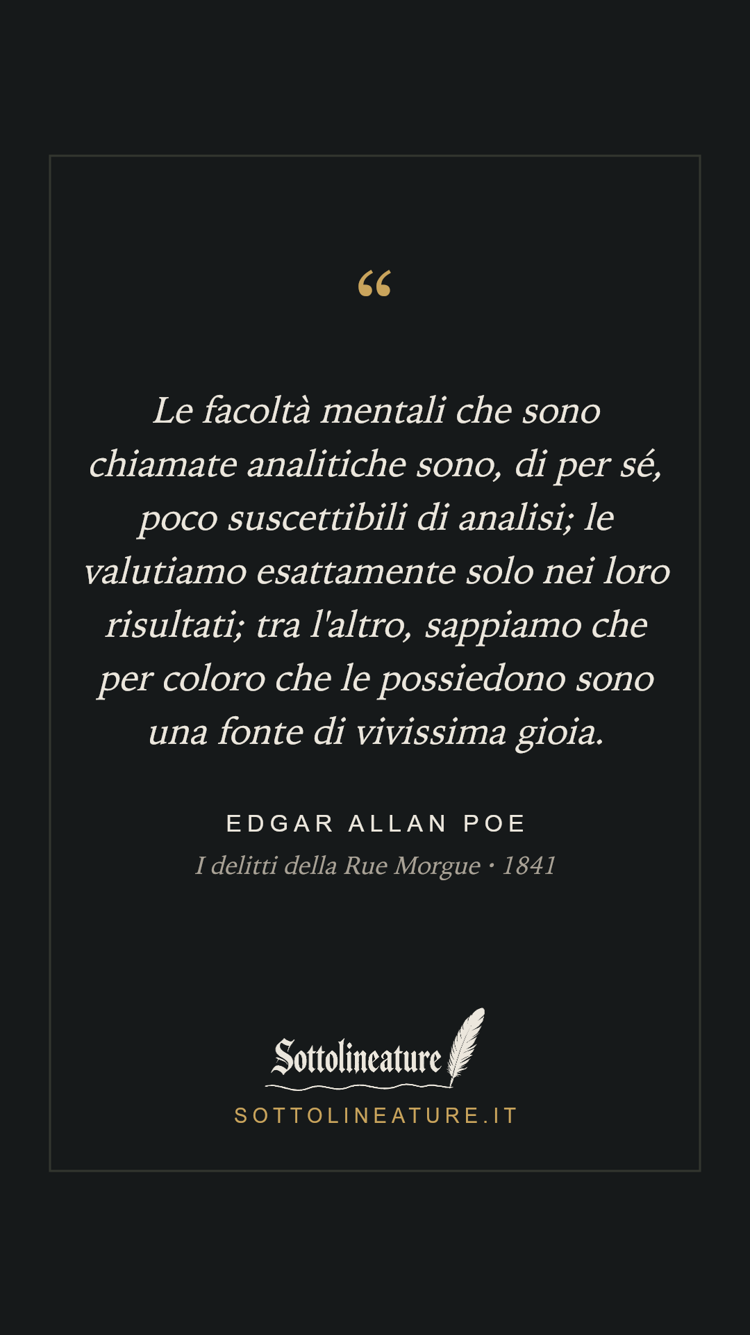 «Le facoltà mentali che sono chiamate analitiche sono, di per sé, poco suscettibili di analisi; le valutiamo esattamente solo nei loro risultati; tra l'altro, sappiamo che per coloro che le possiedono sono una fonte di vivissima gioia.» — Edgar Allan Poe, I delitti della Rue Morgue (1841). Grafica Sottolineature, versione scura.