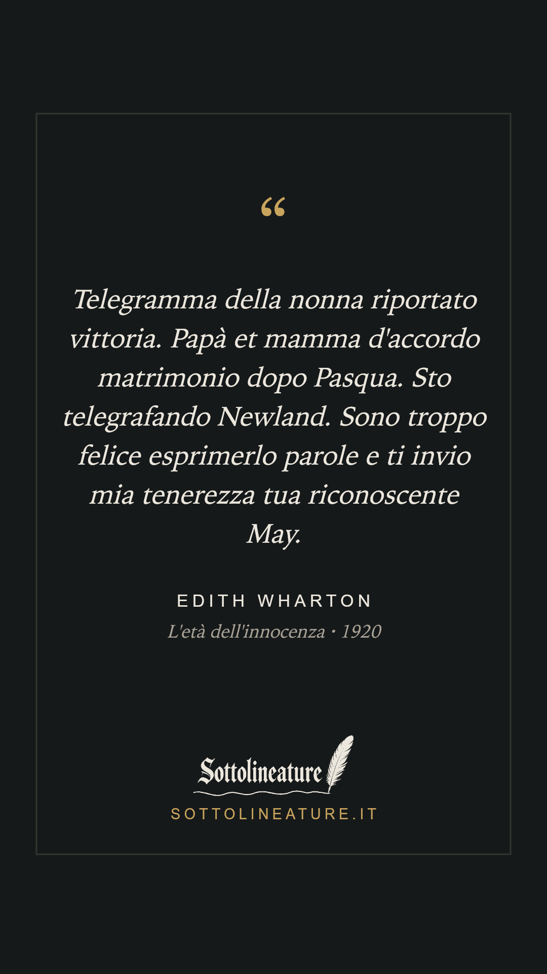 «Telegramma della nonna riportato vittoria. Papà et mamma d'accordo matrimonio dopo Pasqua. Sto telegrafando Newland. Sono troppo felice esprimerlo parole e ti invio mia tenerezza tua riconoscente May.» — Edith Wharton, L'età dell'innocenza (1920). Grafica Sottolineature, versione scura.