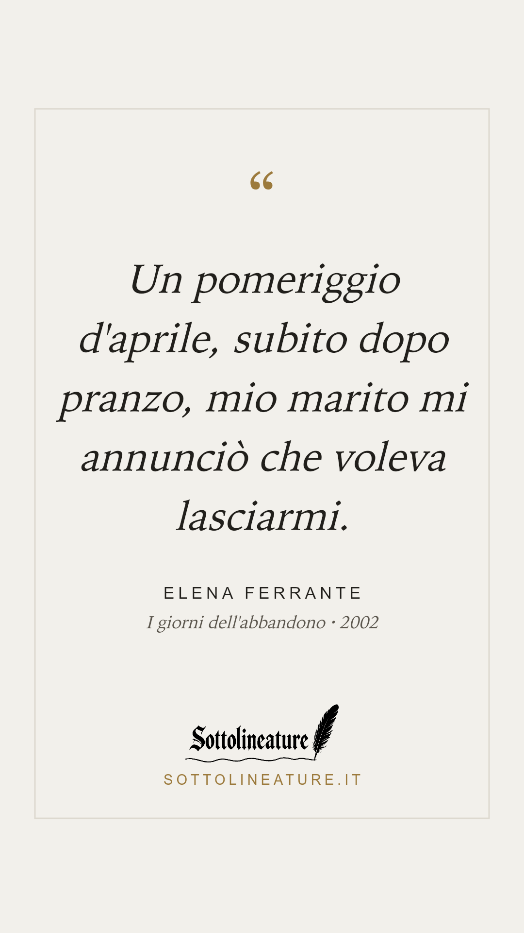 «Un pomeriggio d'aprile, subito dopo pranzo, mio marito mi annunciò che voleva lasciarmi.» — Elena Ferrante, I giorni dell'abbandono (2002). Grafica Sottolineature, versione chiara.