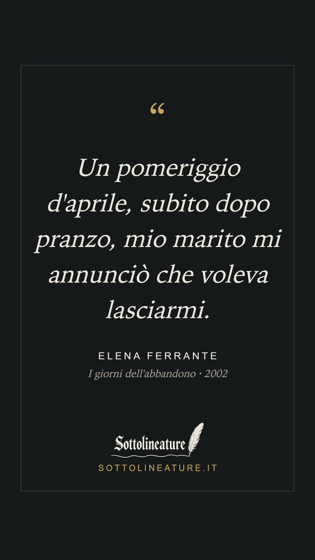 «Un pomeriggio d'aprile, subito dopo pranzo, mio marito mi annunciò che voleva lasciarmi.» — Elena Ferrante, I giorni dell'abbandono (2002). Grafica Sottolineature, versione scura.