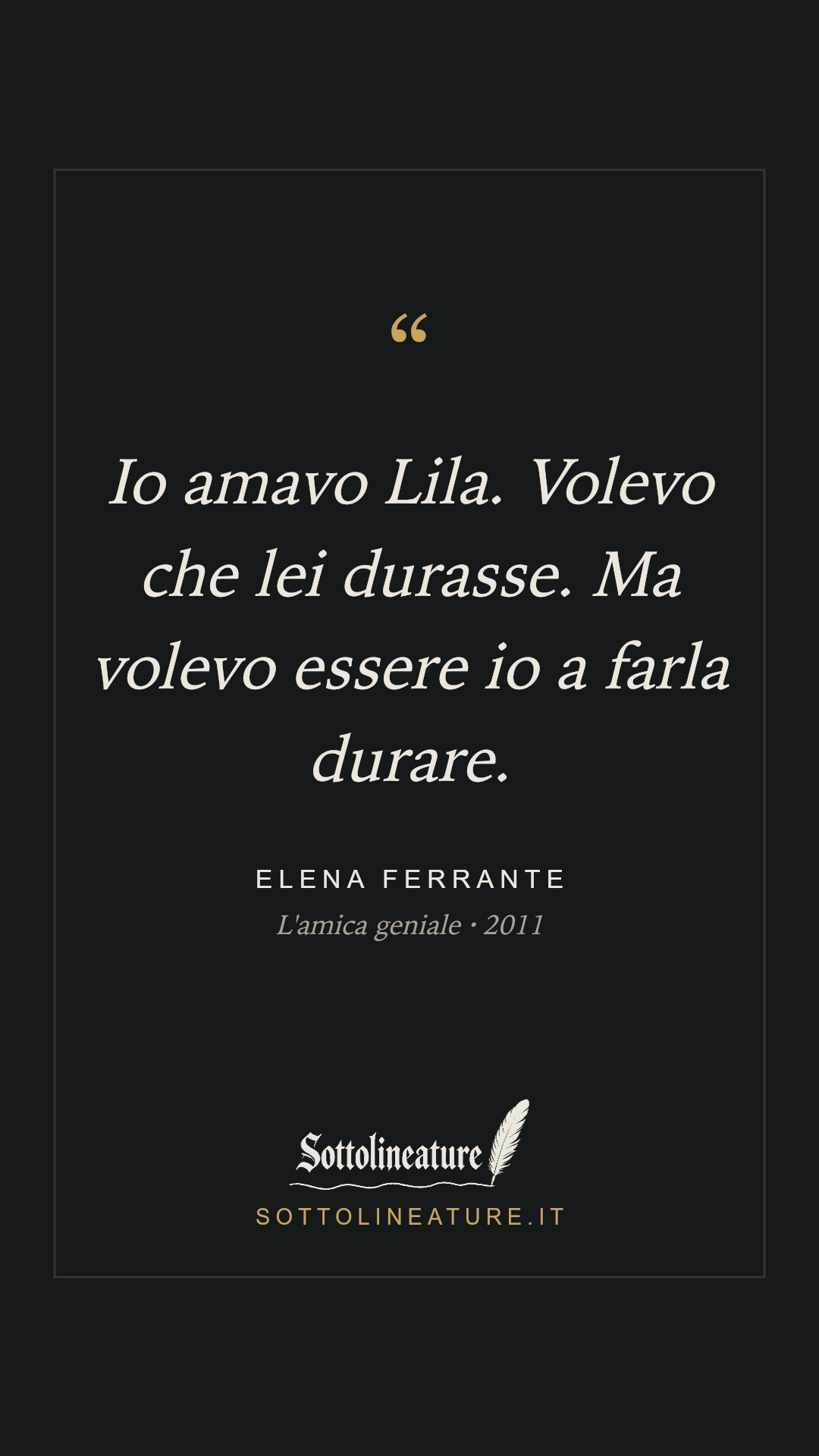 «Io amavo Lila. Volevo che lei durasse. Ma volevo essere io a farla durare.» — Elena Ferrante, L'amica geniale (2011). Grafica Sottolineature, versione scura.