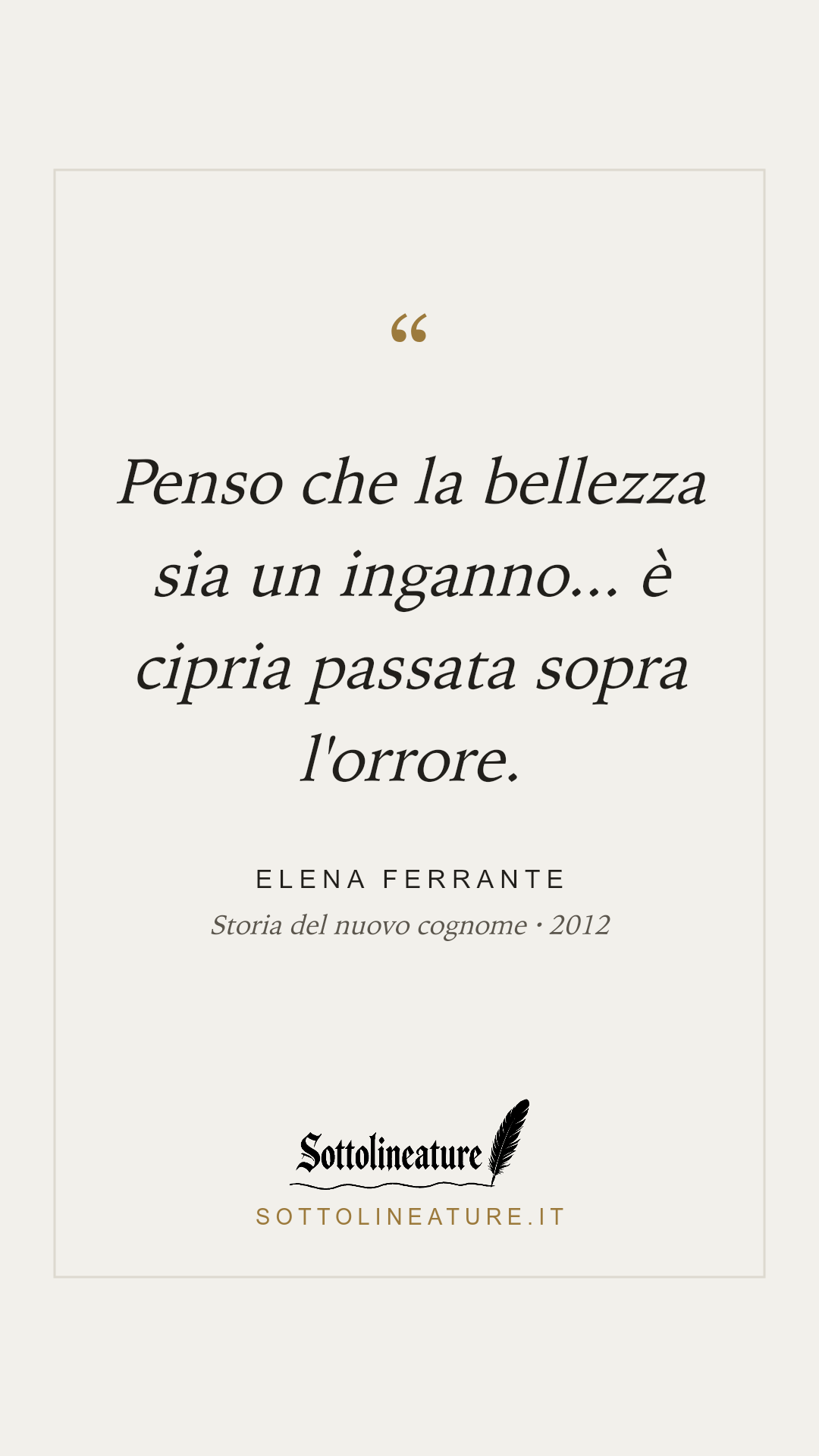 «Penso che la bellezza sia un inganno... è cipria passata sopra l'orrore.» — Elena Ferrante, Storia del nuovo cognome (2012). Grafica Sottolineature, versione chiara.