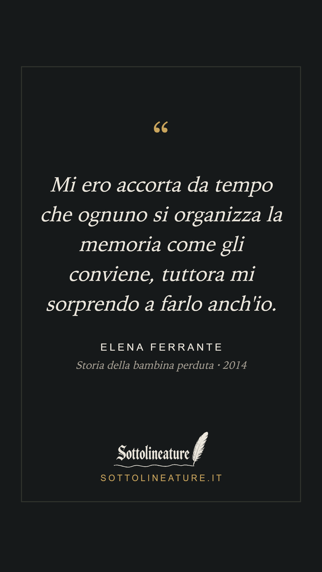 «Mi ero accorta da tempo che ognuno si organizza la memoria come gli conviene, tuttora mi sorprendo a farlo anch'io.» — Elena Ferrante, Storia della bambina perduta (2014). Grafica Sottolineature, versione scura.