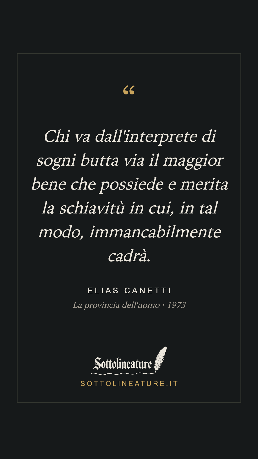 «Chi va dall'interprete di sogni butta via il maggior bene che possiede e merita la schiavitù in cui, in tal modo, immancabilmente cadrà.» — Elias Canetti, La provincia dell'uomo (1973). Grafica Sottolineature, versione scura.