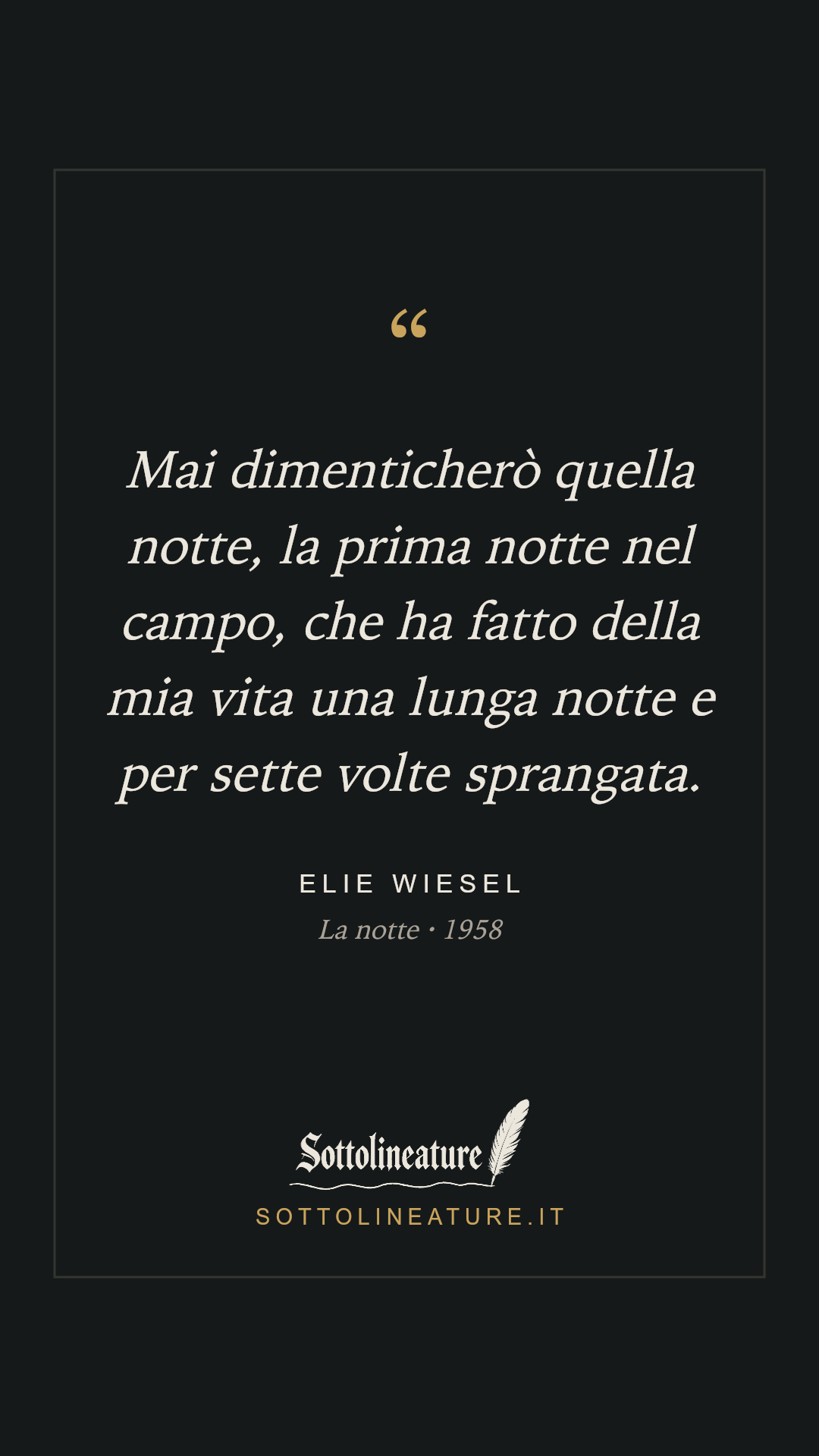 «Mai dimenticherò quella notte, la prima notte nel campo, che ha fatto della mia vita una lunga notte e per sette volte sprangata.» — Elie Wiesel, La notte (1958). Grafica Sottolineature, versione scura.