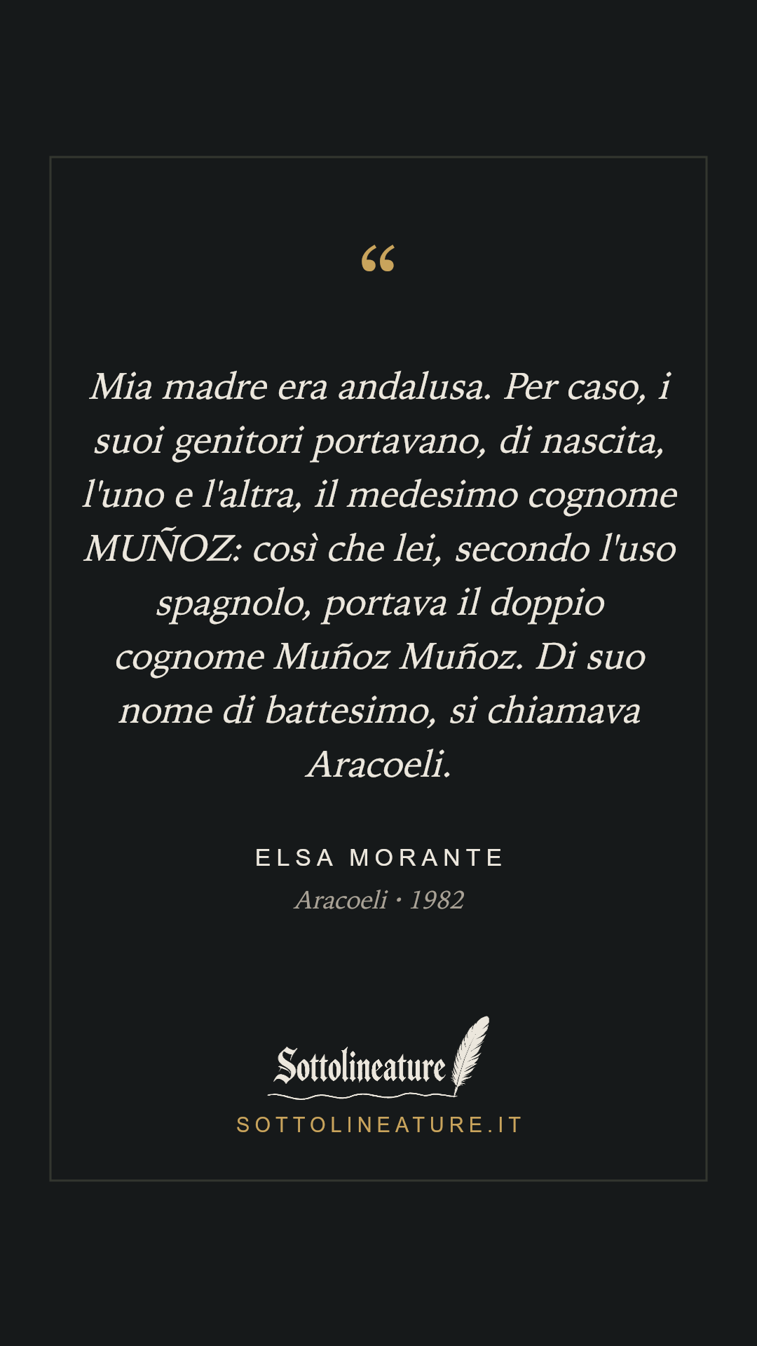 «Mia madre era andalusa. Per caso, i suoi genitori portavano, di nascita, l'uno e l'altra, il medesimo cognome MUÑOZ: così che lei, secondo l'uso spagnolo, portava il doppio cognome Muñoz Muñoz. Di suo nome di battesimo, si chiamava Aracoeli.» — Elsa Morante, Aracoeli (1982). Grafica Sottolineature, versione scura.