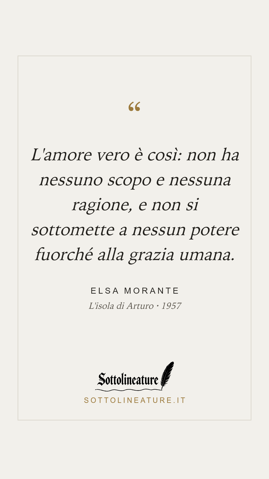 «L'amore vero è così: non ha nessuno scopo e nessuna ragione, e non si sottomette a nessun potere fuorché alla grazia umana.» — Elsa Morante, L'isola di Arturo (1957). Grafica Sottolineature, versione chiara.