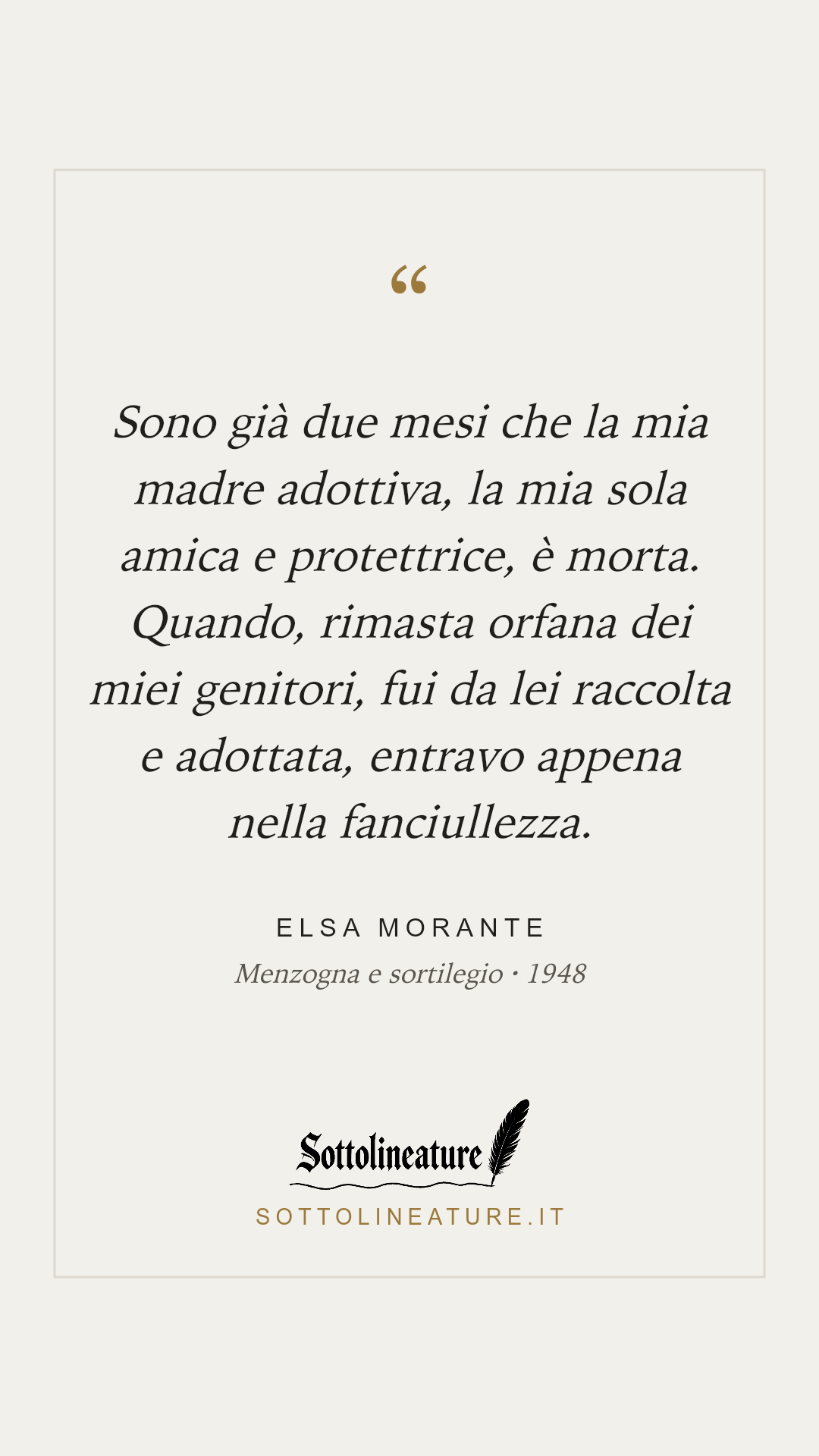 «Sono già due mesi che la mia madre adottiva, la mia sola amica e protettrice, è morta. Quando, rimasta orfana dei miei genitori, fui da lei raccolta e adottata, entravo appena nella fanciullezza.» — Elsa Morante, Menzogna e sortilegio (1948). Grafica Sottolineature, versione chiara.
