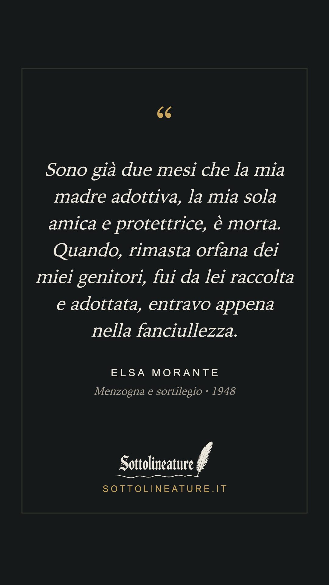 «Sono già due mesi che la mia madre adottiva, la mia sola amica e protettrice, è morta. Quando, rimasta orfana dei miei genitori, fui da lei raccolta e adottata, entravo appena nella fanciullezza.» — Elsa Morante, Menzogna e sortilegio (1948). Grafica Sottolineature, versione scura.
