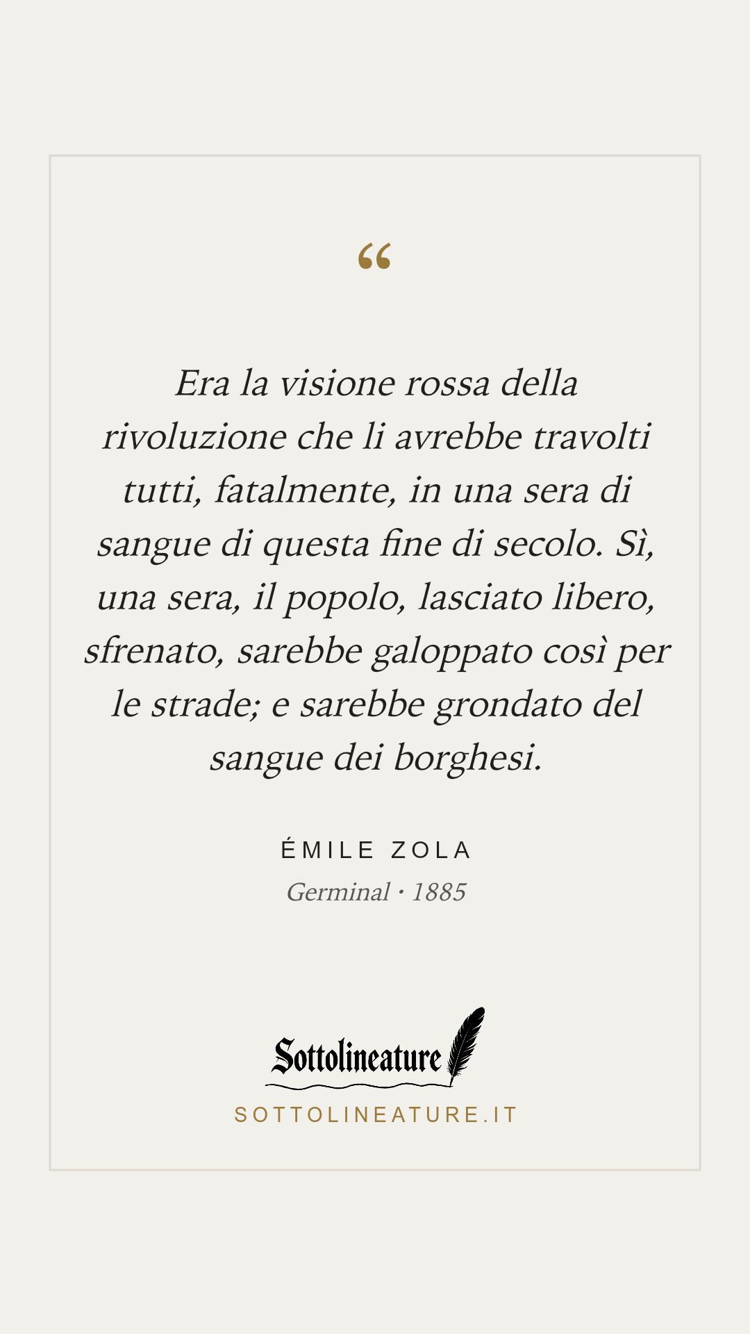 «Era la visione rossa della rivoluzione che li avrebbe travolti tutti, fatalmente, in una sera di sangue di questa fine di secolo. Sì, una sera, il popolo, lasciato libero, sfrenato, sarebbe galoppato così per le strade; e sarebbe grondato del sangue dei borghesi.» — Émile Zola, Germinal (1885). Grafica Sottolineature, versione chiara.