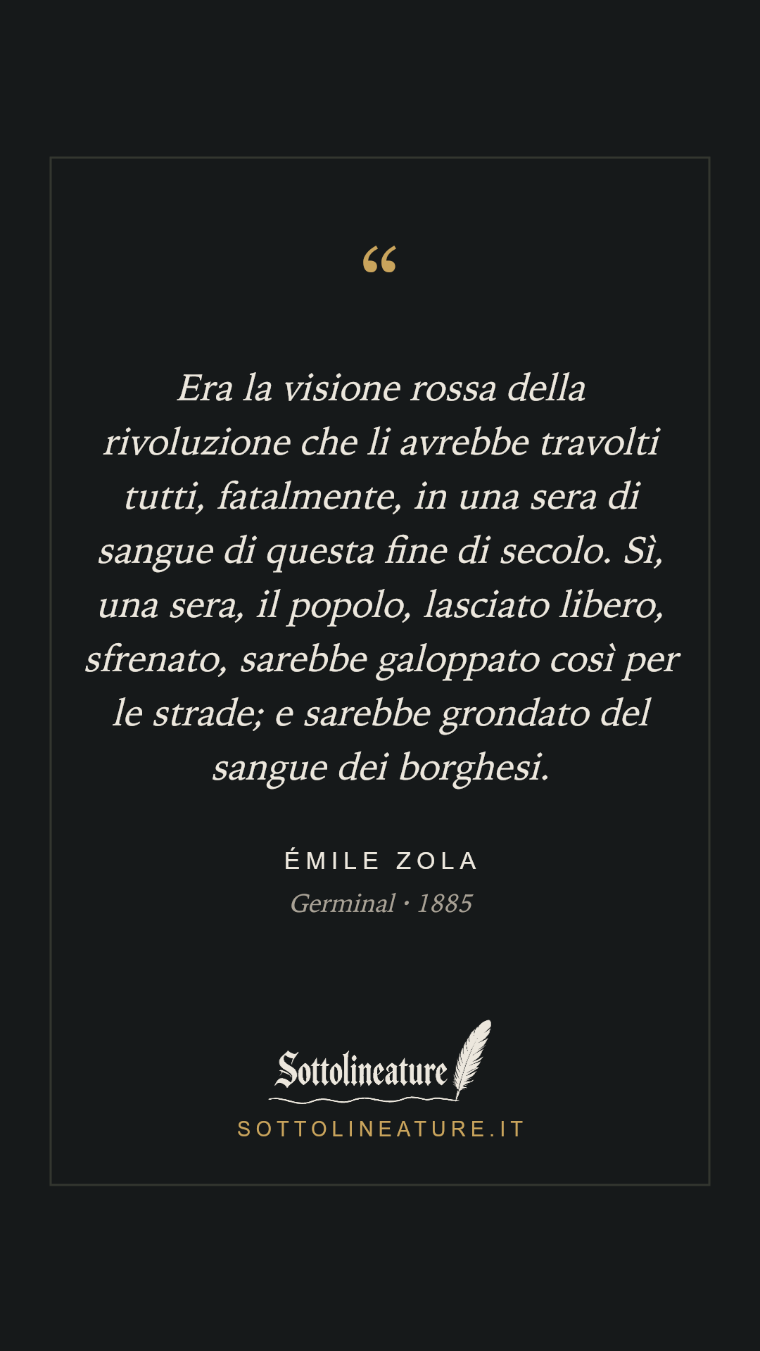 «Era la visione rossa della rivoluzione che li avrebbe travolti tutti, fatalmente, in una sera di sangue di questa fine di secolo. Sì, una sera, il popolo, lasciato libero, sfrenato, sarebbe galoppato così per le strade; e sarebbe grondato del sangue dei borghesi.» — Émile Zola, Germinal (1885). Grafica Sottolineature, versione scura.