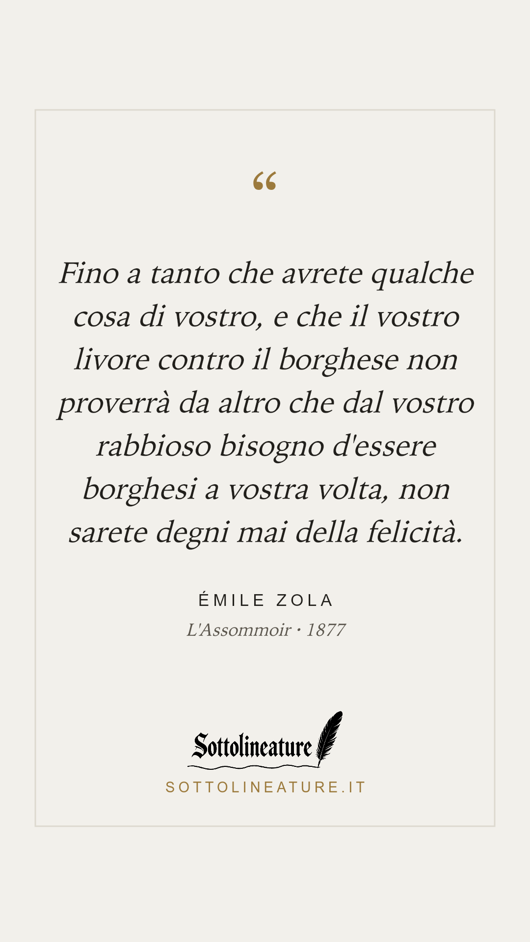 «Fino a tanto che avrete qualche cosa di vostro, e che il vostro livore contro il borghese non proverrà da altro che dal vostro rabbioso bisogno d'essere borghesi a vostra volta, non sarete degni mai della felicità.» — Émile Zola, L'Assommoir (1877). Grafica Sottolineature, versione chiara.