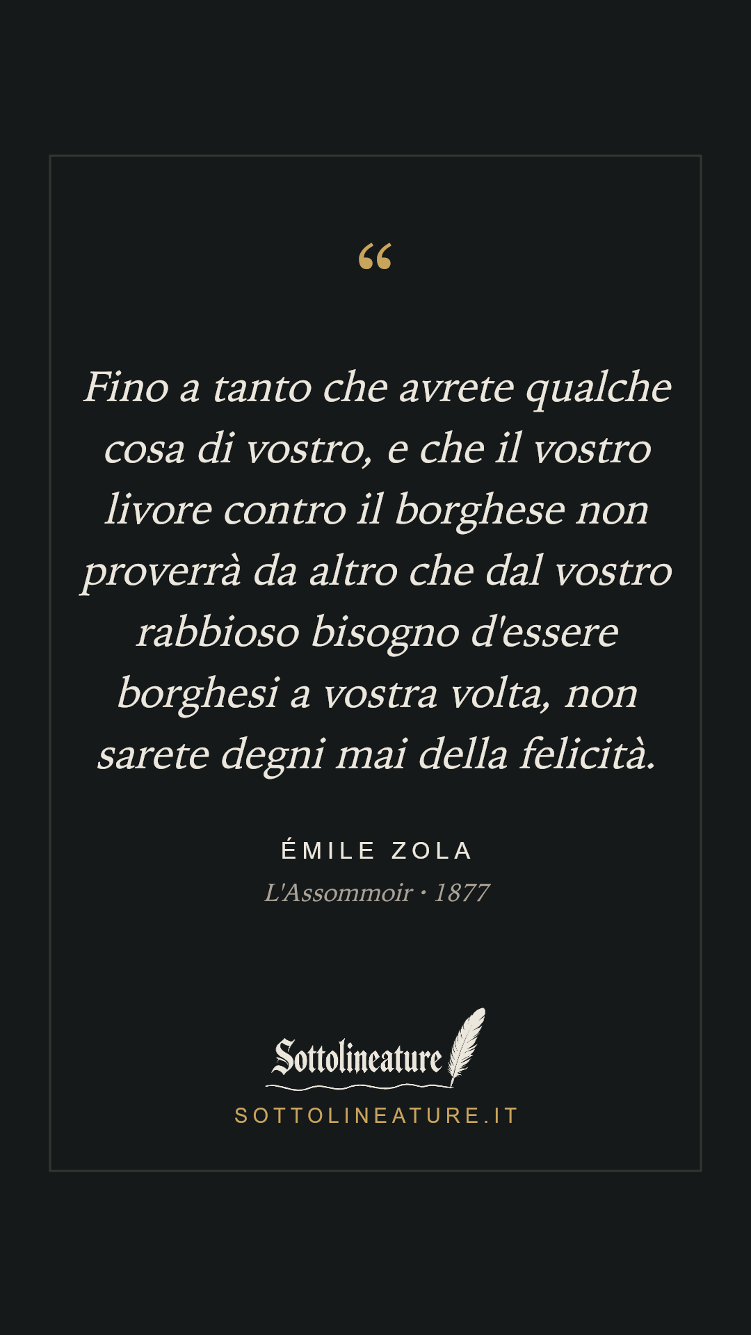 «Fino a tanto che avrete qualche cosa di vostro, e che il vostro livore contro il borghese non proverrà da altro che dal vostro rabbioso bisogno d'essere borghesi a vostra volta, non sarete degni mai della felicità.» — Émile Zola, L'Assommoir (1877). Grafica Sottolineature, versione scura.