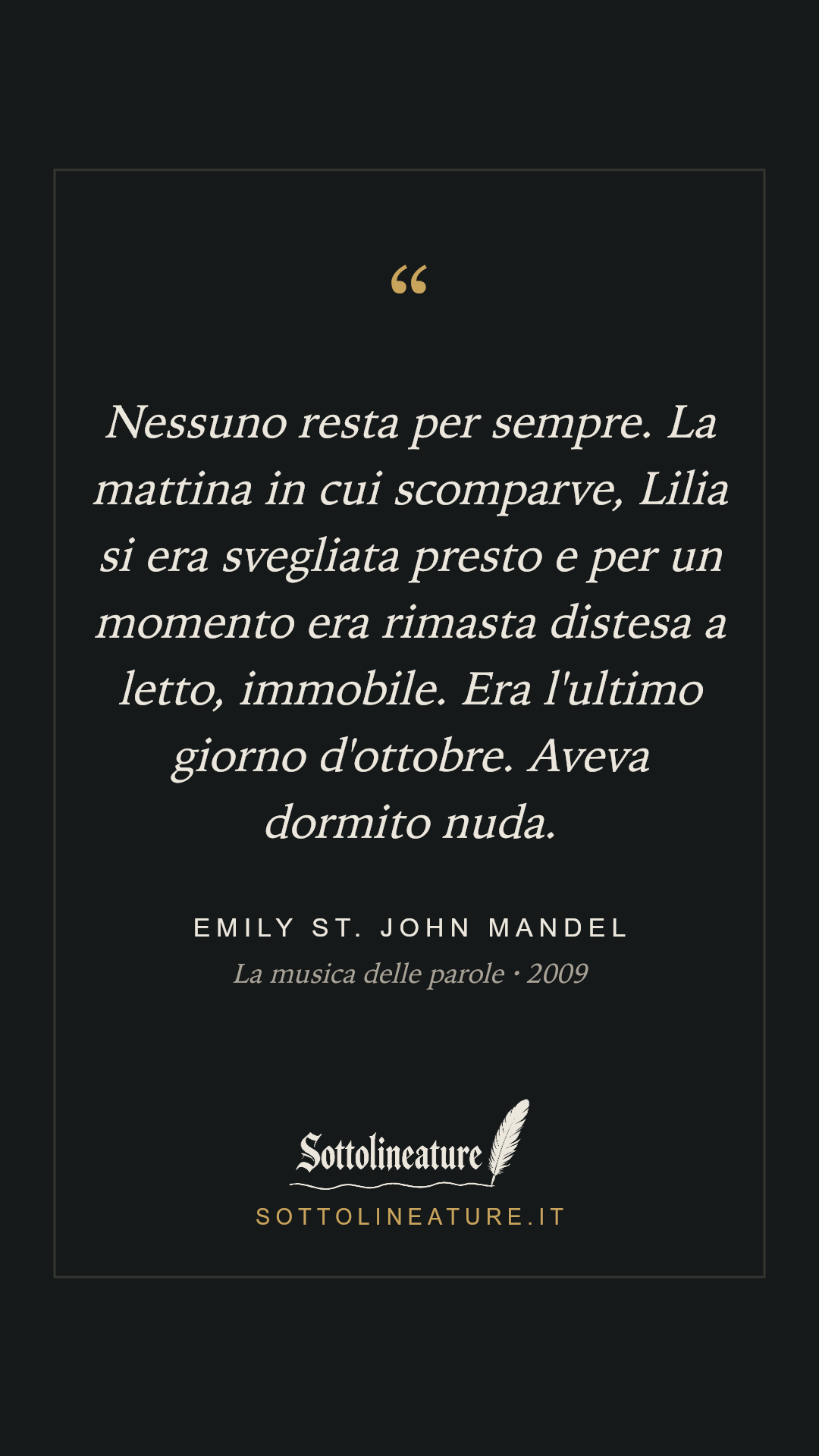«Nessuno resta per sempre. La mattina in cui scomparve, Lilia si era svegliata presto e per un momento era rimasta distesa a letto, immobile. Era l'ultimo giorno d'ottobre. Aveva dormito nuda.» — Emily St. John Mandel, La musica delle parole (2009). Grafica Sottolineature, versione scura.