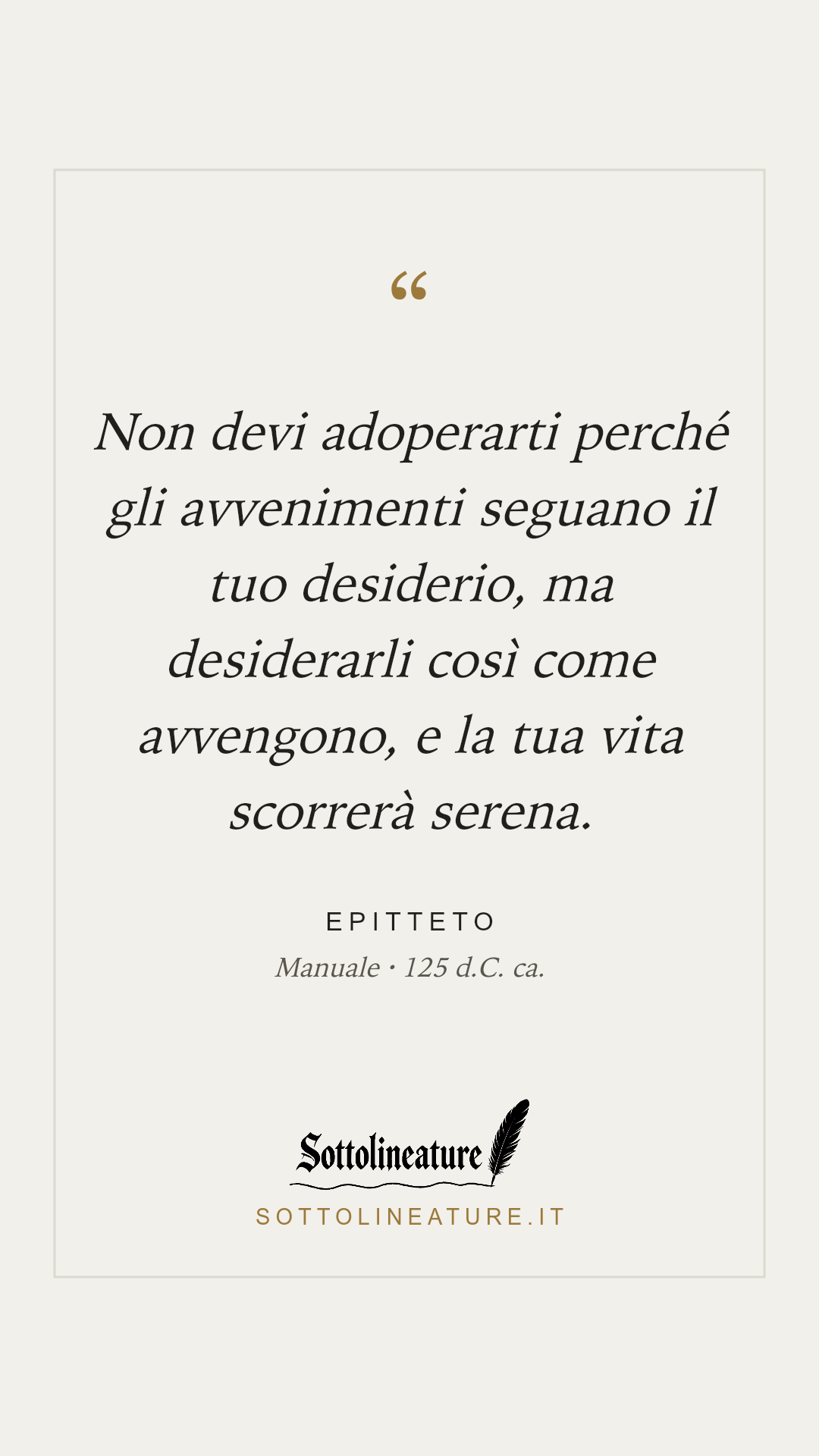 «Non devi adoperarti perché gli avvenimenti seguano il tuo desiderio, ma desiderarli così come avvengono, e la tua vita scorrerà serena.» — Epitteto, Manuale (125 d.C. ca.). Grafica Sottolineature, versione chiara.
