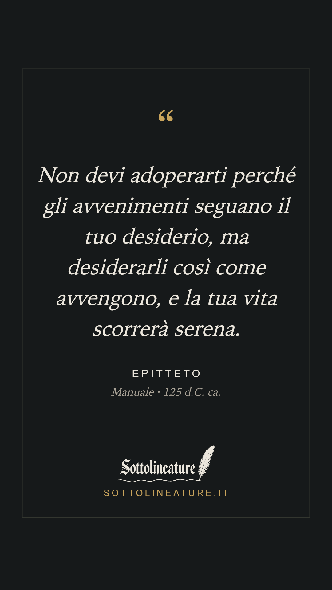 «Non devi adoperarti perché gli avvenimenti seguano il tuo desiderio, ma desiderarli così come avvengono, e la tua vita scorrerà serena.» — Epitteto, Manuale (125 d.C. ca.). Grafica Sottolineature, versione scura.