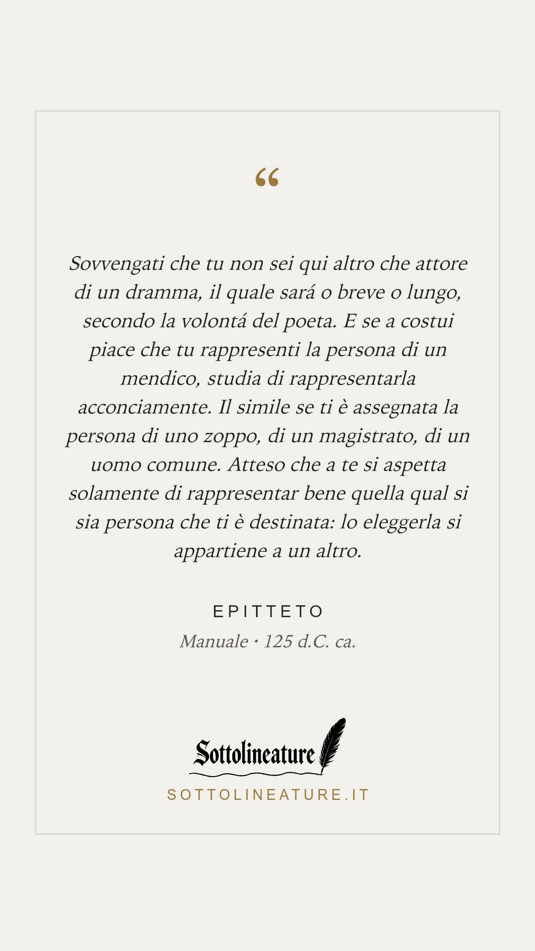 «Sovvengati che tu non sei qui altro che attore di un dramma, il quale sará o breve o lungo, secondo la volontá del poeta. E se a costui piace che tu rappresenti la persona di un mendico, studia di rappresentarla acconciamente. Il simile se ti è assegnata la persona di uno zoppo, di un magistrato, di un uomo comune. Atteso che a te si aspetta solamente di rappresentar bene quella qual si sia persona che ti è destinata: lo eleggerla si appartiene a un altro.» — Epitteto, Manuale (125 d.C. ca.). Grafica Sottolineature, versione chiara.