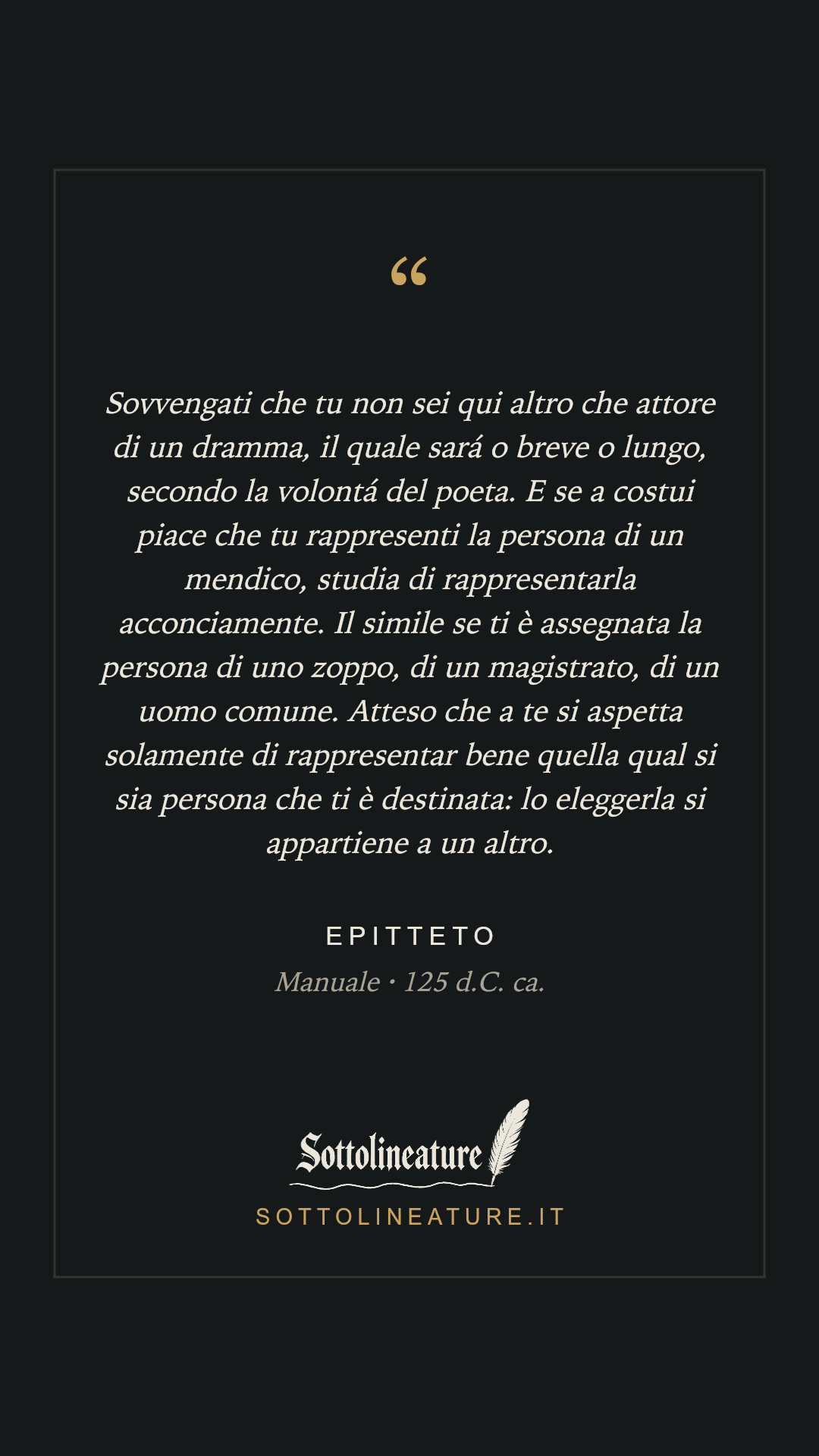 «Sovvengati che tu non sei qui altro che attore di un dramma, il quale sará o breve o lungo, secondo la volontá del poeta. E se a costui piace che tu rappresenti la persona di un mendico, studia di rappresentarla acconciamente. Il simile se ti è assegnata la persona di uno zoppo, di un magistrato, di un uomo comune. Atteso che a te si aspetta solamente di rappresentar bene quella qual si sia persona che ti è destinata: lo eleggerla si appartiene a un altro.» — Epitteto, Manuale (125 d.C. ca.). Grafica Sottolineature, versione scura.