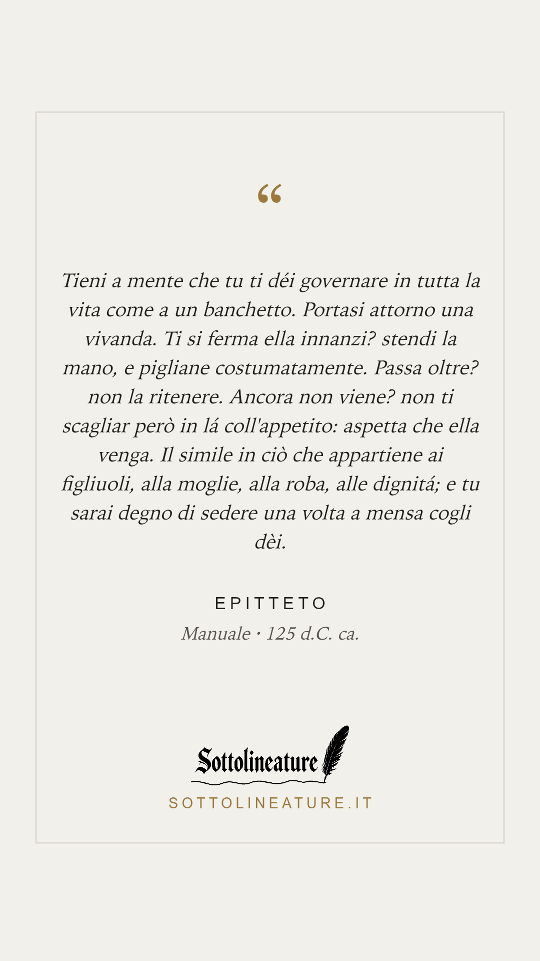 «Tieni a mente che tu ti déi governare in tutta la vita come a un banchetto. Portasi attorno una vivanda. Ti si ferma ella innanzi? stendi la mano, e pigliane costumatamente. Passa oltre? non la ritenere. Ancora non viene? non ti scagliar però in lá coll'appetito: aspetta che ella venga. Il simile in ciò che appartiene ai figliuoli, alla moglie, alla roba, alle dignitá; e tu sarai degno di sedere una volta a mensa cogli dèi.» — Epitteto, Manuale (125 d.C. ca.). Grafica Sottolineature, versione chiara.