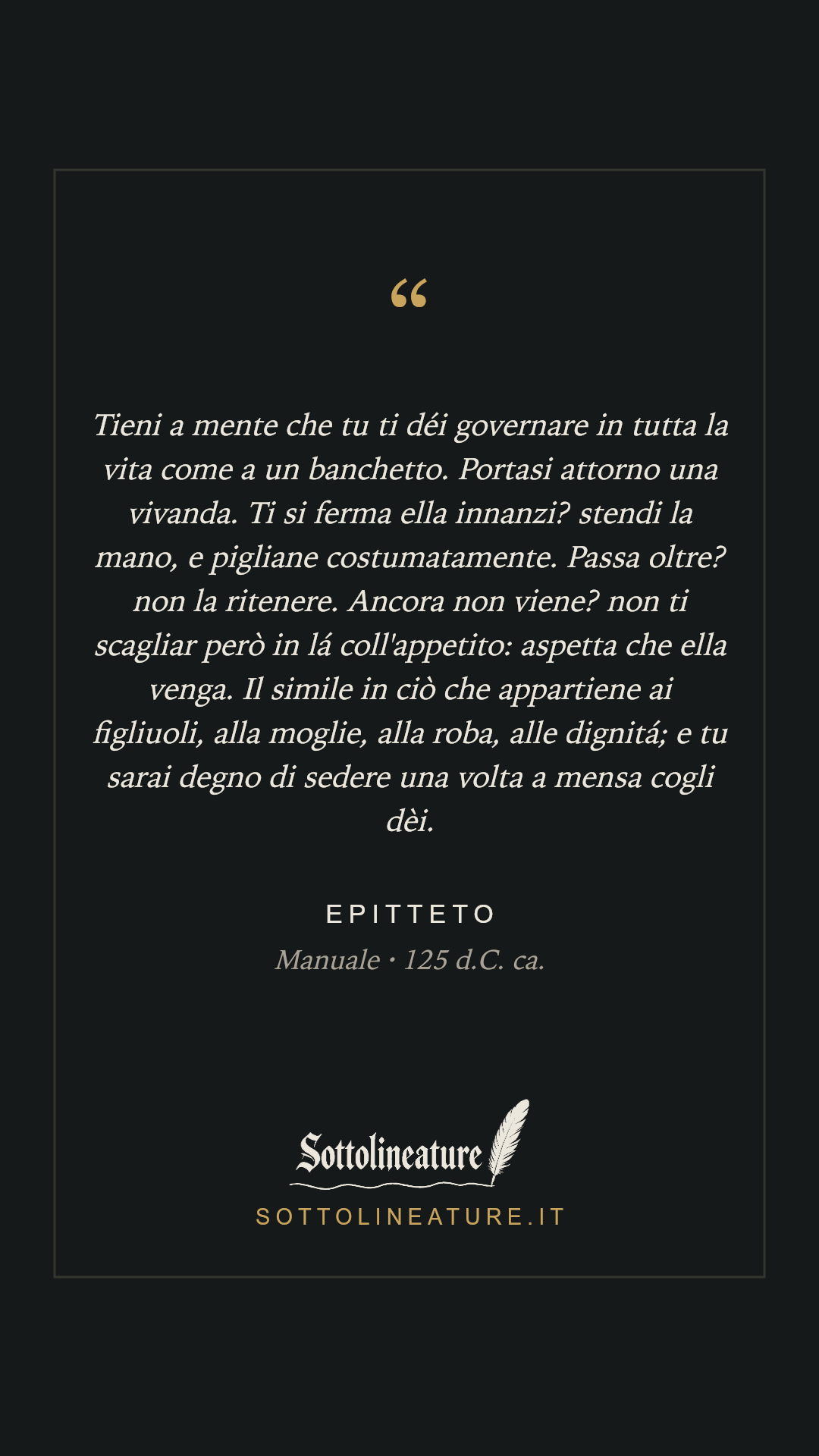 «Tieni a mente che tu ti déi governare in tutta la vita come a un banchetto. Portasi attorno una vivanda. Ti si ferma ella innanzi? stendi la mano, e pigliane costumatamente. Passa oltre? non la ritenere. Ancora non viene? non ti scagliar però in lá coll'appetito: aspetta che ella venga. Il simile in ciò che appartiene ai figliuoli, alla moglie, alla roba, alle dignitá; e tu sarai degno di sedere una volta a mensa cogli dèi.» — Epitteto, Manuale (125 d.C. ca.). Grafica Sottolineature, versione scura.