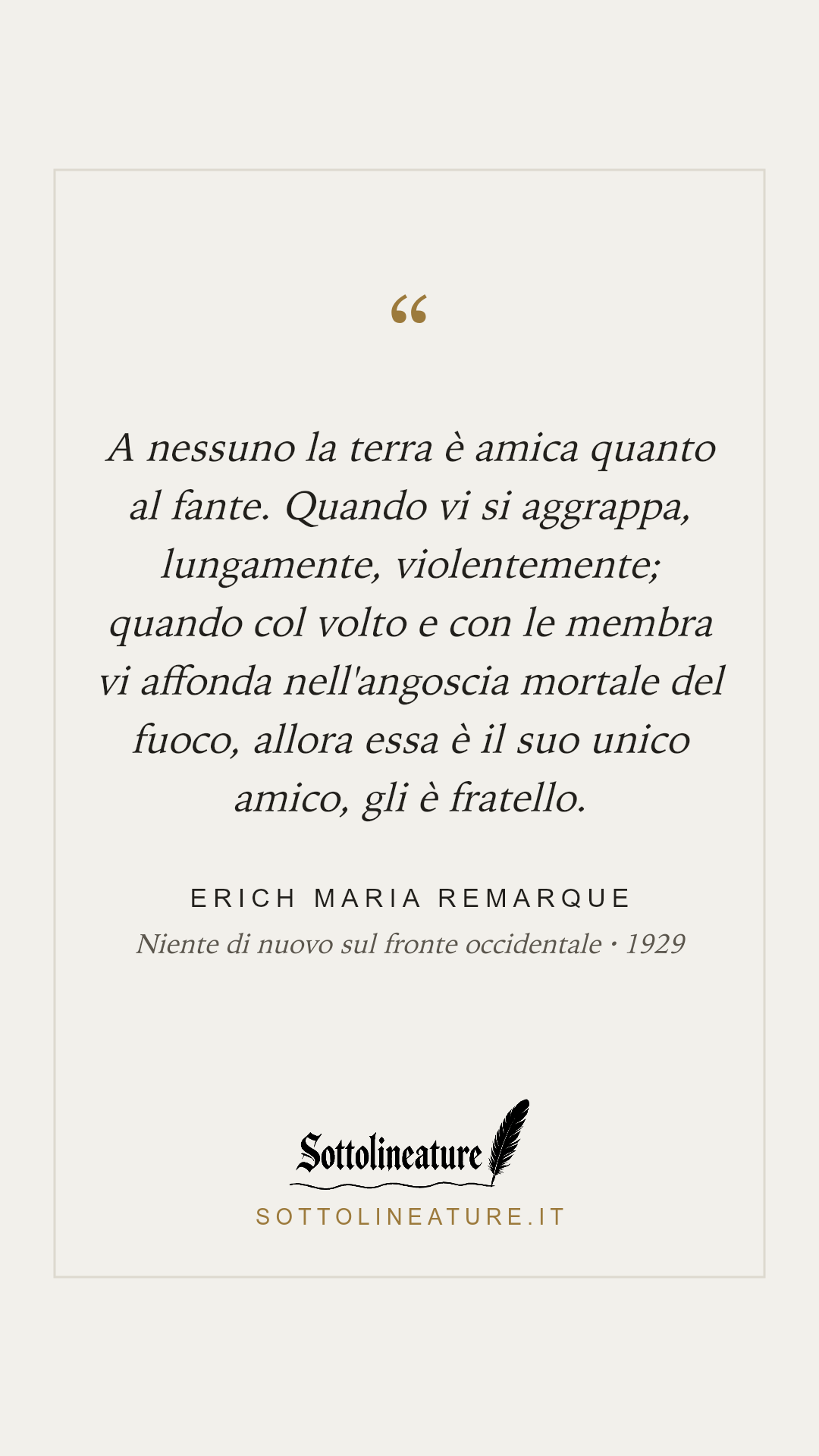 «A nessuno la terra è amica quanto al fante. Quando vi si aggrappa, lungamente, violentemente; quando col volto e con le membra vi affonda nell'angoscia mortale del fuoco, allora essa è il suo unico amico, gli è fratello.» — Erich Maria Remarque, Niente di nuovo sul fronte occidentale (1929). Grafica Sottolineature, versione chiara.
