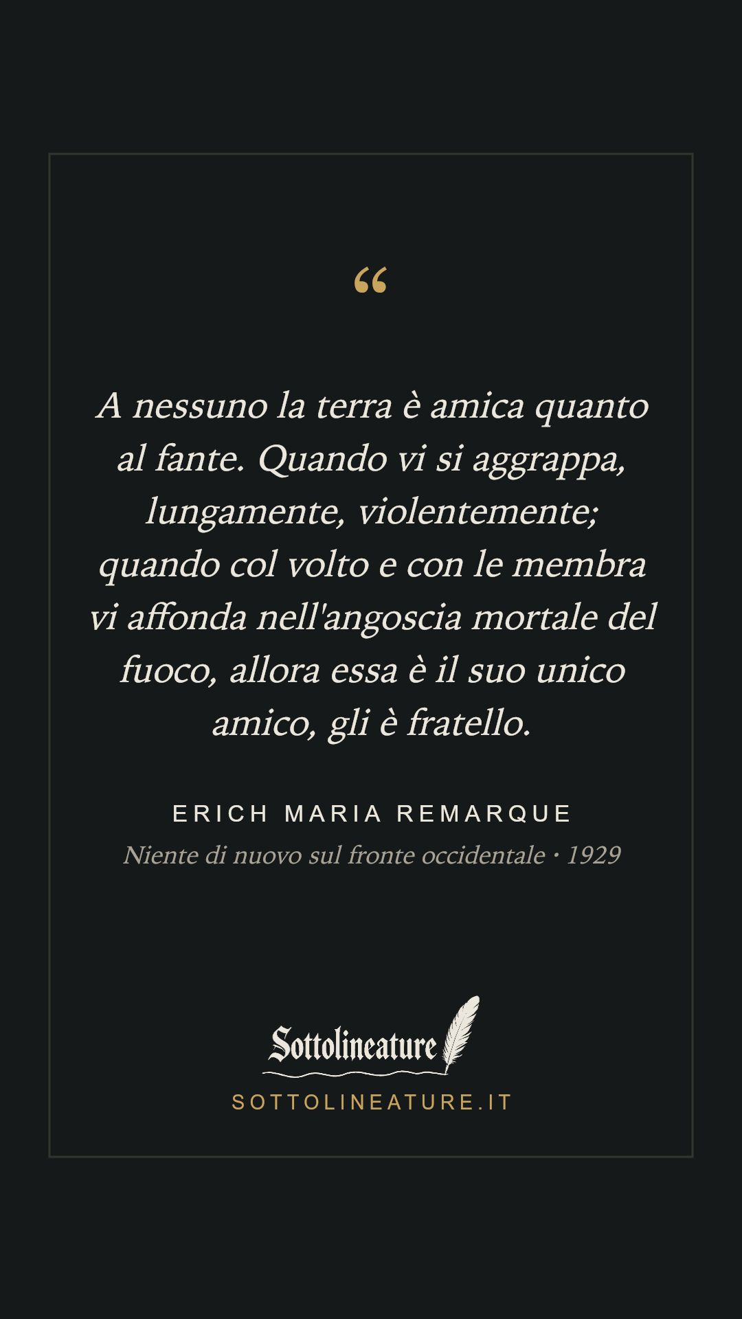 «A nessuno la terra è amica quanto al fante. Quando vi si aggrappa, lungamente, violentemente; quando col volto e con le membra vi affonda nell'angoscia mortale del fuoco, allora essa è il suo unico amico, gli è fratello.» — Erich Maria Remarque, Niente di nuovo sul fronte occidentale (1929). Grafica Sottolineature, versione scura.