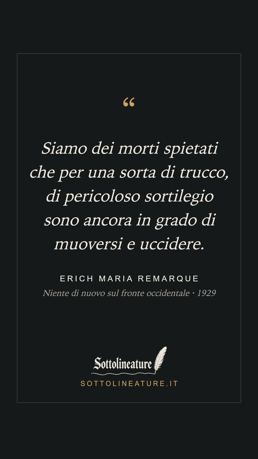 «Siamo dei morti spietati che per una sorta di trucco, di pericoloso sortilegio sono ancora in grado di muoversi e uccidere.» — Erich Maria Remarque, Niente di nuovo sul fronte occidentale (1929). Grafica Sottolineature, versione scura.