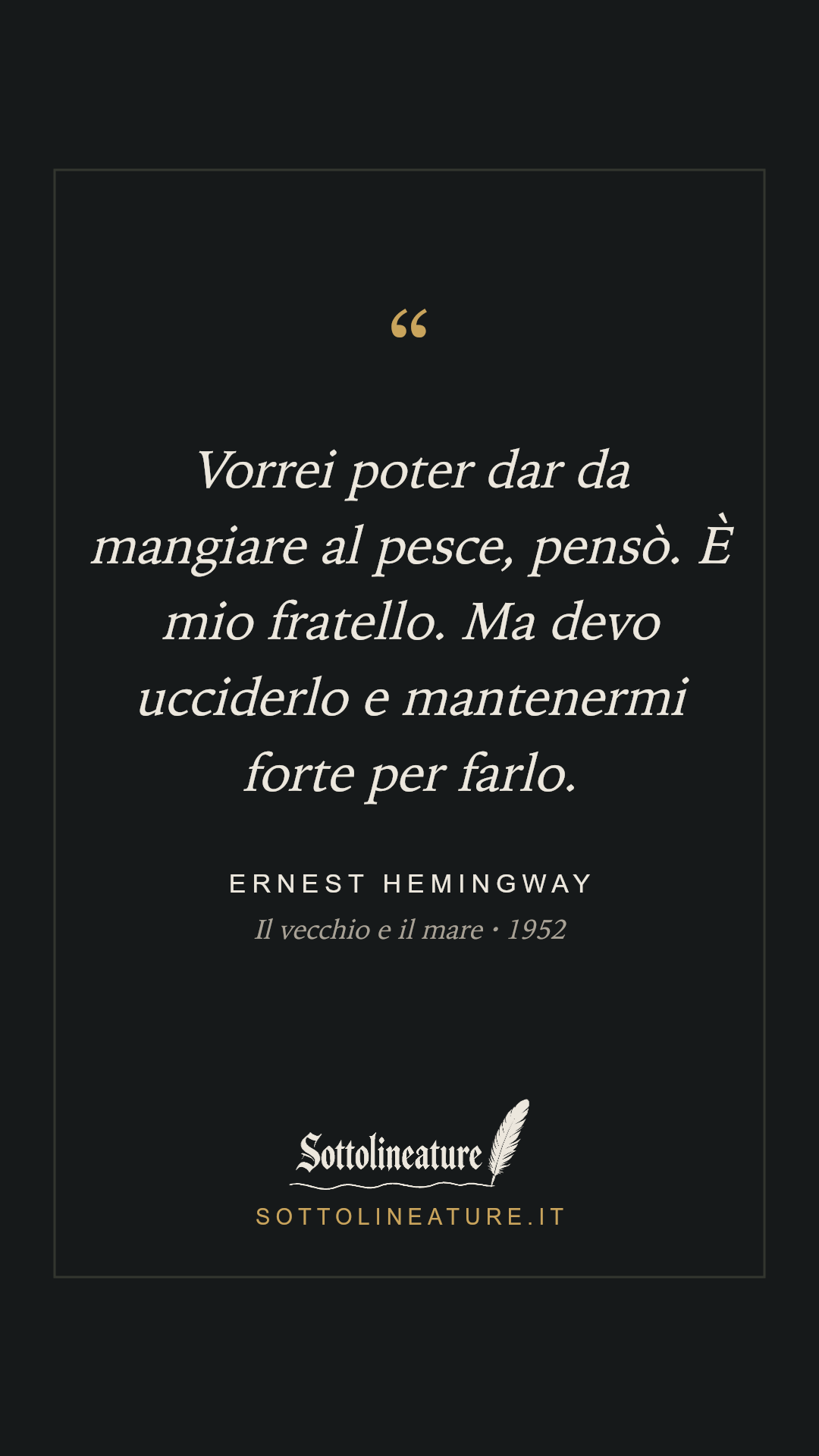 «Vorrei poter dar da mangiare al pesce, pensò. È mio fratello. Ma devo ucciderlo e mantenermi forte per farlo.» — Ernest Hemingway, Il vecchio e il mare (1952). Grafica Sottolineature, versione scura.