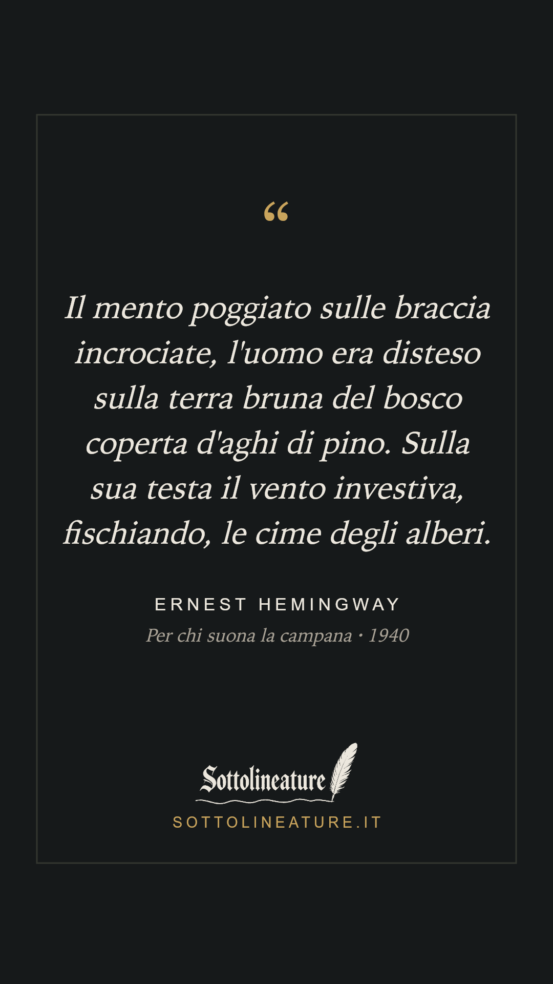«Il mento poggiato sulle braccia incrociate, l'uomo era disteso sulla terra bruna del bosco coperta d'aghi di pino. Sulla sua testa il vento investiva, fischiando, le cime degli alberi.» — Ernest Hemingway, Per chi suona la campana (1940). Grafica Sottolineature, versione scura.