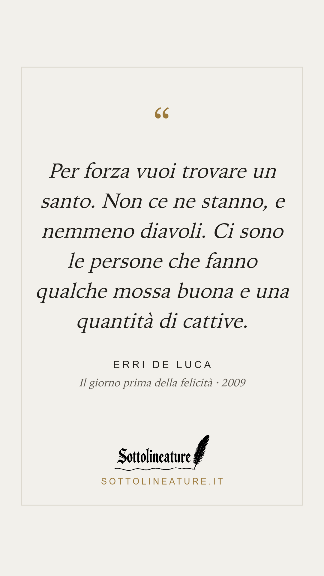 «Per forza vuoi trovare un santo. Non ce ne stanno, e nemmeno diavoli. Ci sono le persone che fanno qualche mossa buona e una quantità di cattive.» — Erri De Luca, Il giorno prima della felicità (2009). Grafica Sottolineature, versione chiara.