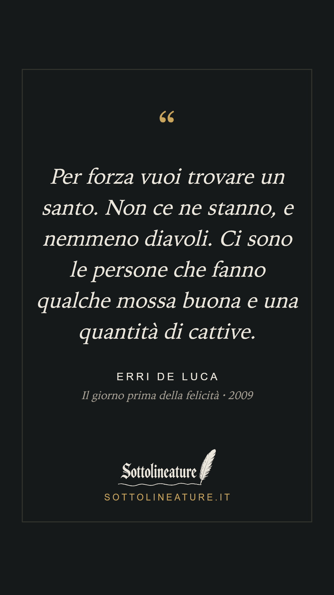 «Per forza vuoi trovare un santo. Non ce ne stanno, e nemmeno diavoli. Ci sono le persone che fanno qualche mossa buona e una quantità di cattive.» — Erri De Luca, Il giorno prima della felicità (2009). Grafica Sottolineature, versione scura.