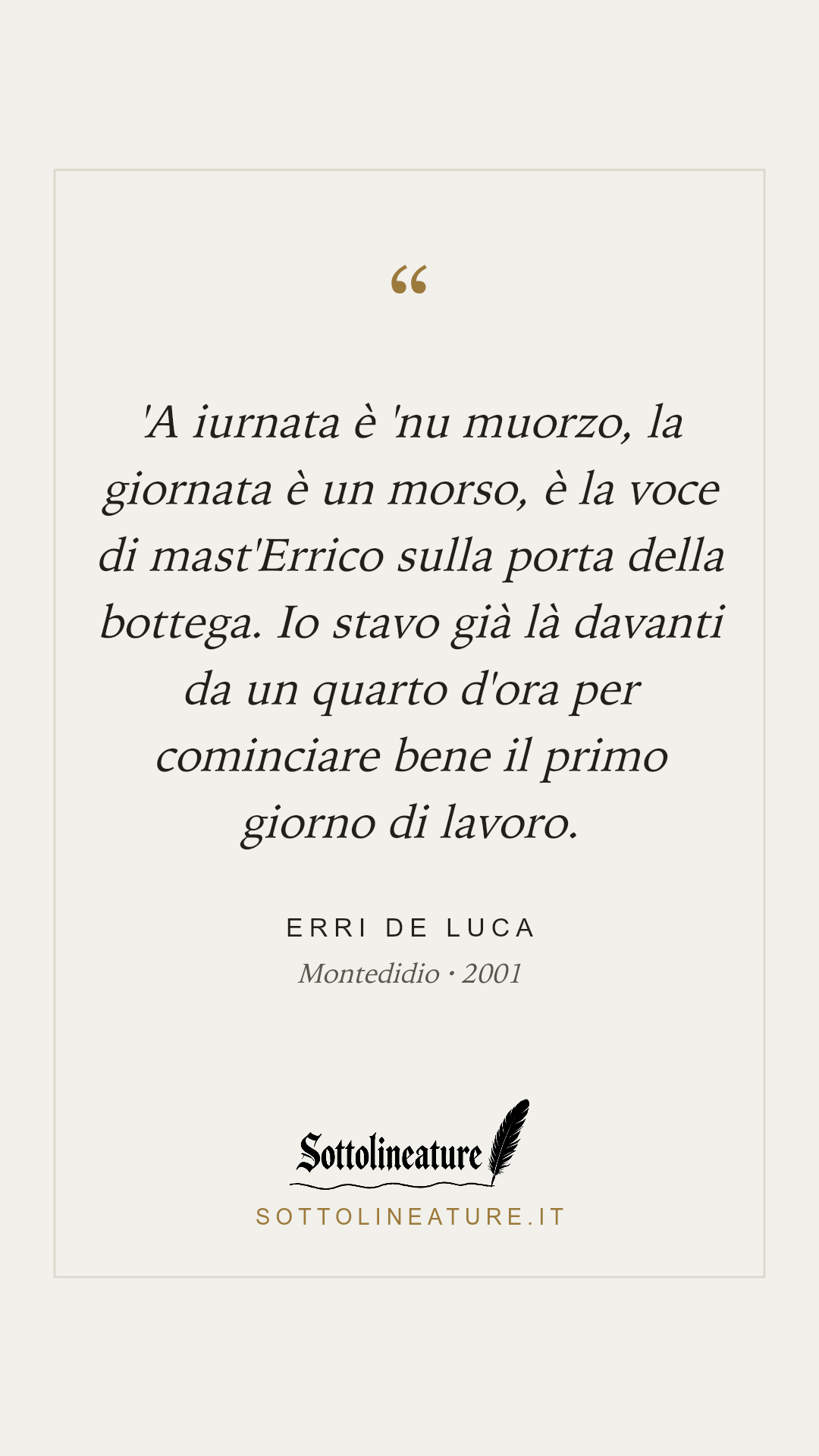 «'A iurnata è 'nu muorzo, la giornata è un morso, è la voce di mast'Errico sulla porta della bottega. Io stavo già là davanti da un quarto d'ora per cominciare bene il primo giorno di lavoro.» — Erri De Luca, Montedidio (2001). Grafica Sottolineature, versione chiara.