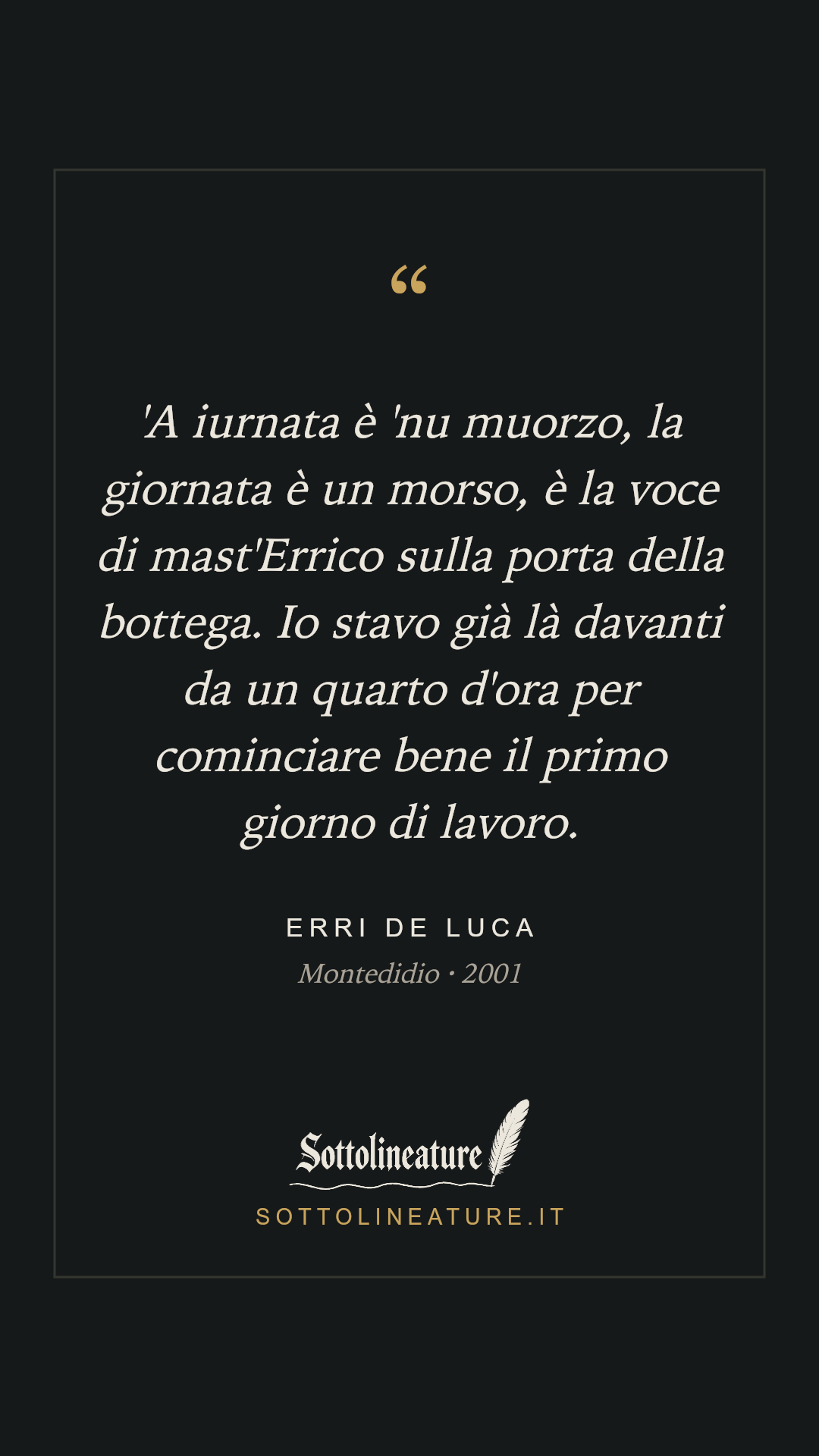 «'A iurnata è 'nu muorzo, la giornata è un morso, è la voce di mast'Errico sulla porta della bottega. Io stavo già là davanti da un quarto d'ora per cominciare bene il primo giorno di lavoro.» — Erri De Luca, Montedidio (2001). Grafica Sottolineature, versione scura.