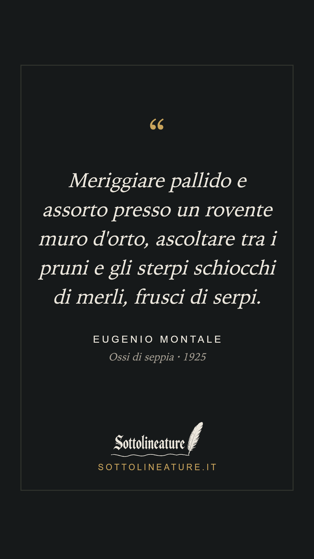 «Meriggiare pallido e assorto presso un rovente muro d'orto, ascoltare tra i pruni e gli sterpi schiocchi di merli, frusci di serpi.» — Eugenio Montale, Ossi di seppia (1925). Grafica Sottolineature, versione scura.