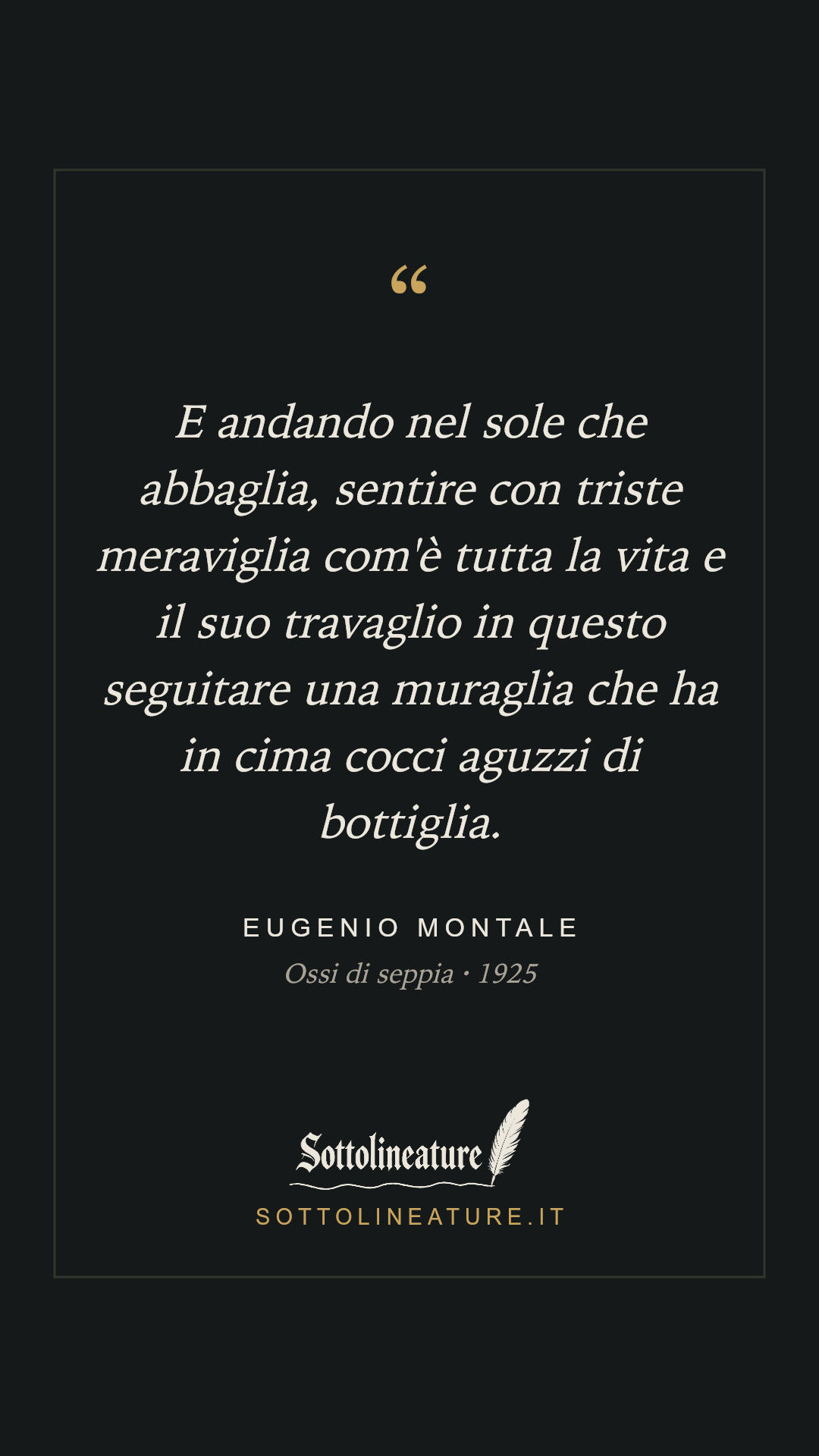 «E andando nel sole che abbaglia, sentire con triste meraviglia com'è tutta la vita e il suo travaglio in questo seguitare una muraglia che ha in cima cocci aguzzi di bottiglia.» — Eugenio Montale, Ossi di seppia (1925). Grafica Sottolineature, versione scura.