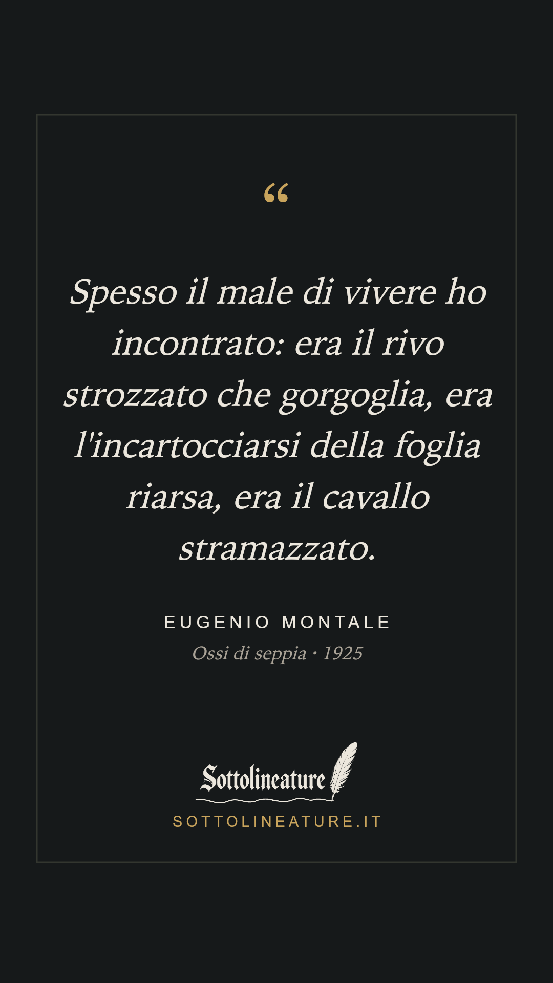 «Spesso il male di vivere ho incontrato: era il rivo strozzato che gorgoglia, era l'incartocciarsi della foglia riarsa, era il cavallo stramazzato.» — Eugenio Montale, Ossi di seppia (1925). Grafica Sottolineature, versione scura.