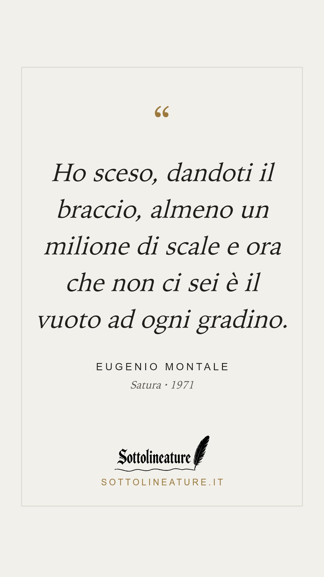 «Ho sceso, dandoti il braccio, almeno un milione di scale e ora che non ci sei è il vuoto ad ogni gradino.» — Eugenio Montale, Satura (1971). Grafica Sottolineature, versione chiara.